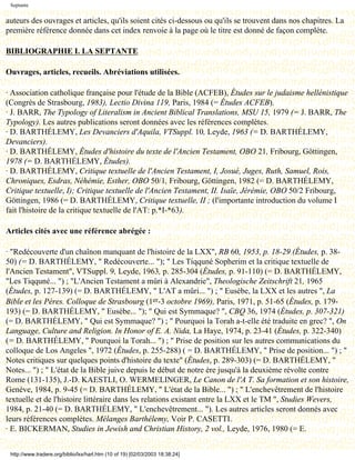 Septante


auteurs des ouvrages et articles, qu'ils soient cités ci-dessous ou qu'ils se trouvent dans nos chapitres. La
première référence donnée dans cet index renvoie à la page où le titre est donné de façon complète.

BIBLIOGRAPHIE I. LA SEPTANTE

Ouvrages, articles, recueils. Abréviations utilisées.

· Association catholique française pour l'étude de la Bible (ACFEB), Études sur le judaisme hellénistique
(Congrès de Strasbourg, 1983), Lectio Divina 119, Paris, 1984 (= Études ACFEB).
· J. BARR, The Typology of Literalism in Ancient Biblical Translations, MSU 15, 1979 (= J. BARR, The
Typology). Les autres publications seront données avec les références complètes.
· D. BARTHÉLEMY, Les Devanciers d'Aquila, VTSuppl. 10, Leyde, 1963 (= D. BARTHÉLEMY,
Devanciers).
· D. BARTHÉLEMY, Études d'histoire du texte de l'Ancien Testament, OBO 21, Fribourg, Göttingen,
1978 (= D. BARTHÉLEMY, Études).
· D. BARTHÉLEMY, Critique textuelle de l'Ancien Testament, I, Josué, Juges, Ruth, Samuel, Rois,
Chroniques, Esdras, Néhémie, Esther, OBO 50/1, Fribourg, Göttingen, 1982 (= D. BARTHÉLEMY,
Critique textuelle, I); Critique textuelle de l'Ancien Testament, II. Isaïe, Jérémie, OBO 50/2 Fribourg,
Göttingen, 1986 (= D. BARTHÉLEMY, Critique textuelle, II ; (l'importante introduction du volume I
fait l'histoire de la critique textuelle de l'AT: p.*I-*63).

Articles cités avec une référence abrégée :

· "Redécouverte d'un chaînon manquant de l'histoire de la LXX", RB 60, 1953, p. 18-29 (Études, p. 38-
50) (= D. BARTHÉLEMY, " Redécouverte... "); " Les Tiqquné Sopherim et la critique textuelle de
l'Ancien Testament", VTSuppl. 9, Leyde, 1963, p. 285-304 (Études, p. 91-110) (= D. BARTHÉLEMY,
"Les Tiqquné... ") ; "L'Ancien Testament a mûri à Alexandrie", Theologische Zeitschrift 21, 1965
(Études, p. 127-139) (= D. BARTHÉLEMY, " L'AT a mûri... ") ; " Eusèbe, la LXX et les autres ", La
Bible et les Pères. Colloque de Strasbourg (1er-3 octobre 1969), Paris, 1971, p. 51-65 (Études, p. 179-
193) (= D. BARTHÉLEMY, " Eusèbe... "); " Qui est Symmaque? ", CBQ 36, 1974 (Études, p. 307-321)
(= D. BARTHÉLEMY, " Qui est Symmaque? ") ; " Pourquoi la Torah a-t-elle été traduite en grec? ", On
Language, Culture and Religion. In Honor of E. A. Nida, La Haye, 1974, p. 23-41 (Études, p. 322-340)
(= D. BARTHÉLEMY, " Pourquoi la Torah... ") ; " Prise de position sur les autres communications du
colloque de Los Angeles ", 1972 (Études, p. 255-288) ( = D. BARTHÉLEMY, " Prise de position... ") ; "
Notes critiques sur quelques points d'histoire du texte" (Études, p. 289-303) (= D. BARTHÉLEMY, "
Notes... ") ; " L'état de la Bible juive depuis le début de notre ère jusqu'à la deuxième révolte contre
Rome (131-135), J.-D. KAESTLI, O. WERMELINGER, Le Canon de l'A T. Sa formation et son histoire,
Genève, 1984, p. 9-45 (= D. BARTHÉLEMY, " L'état de la Bible... ") ; " L'enchevêtrement de l'histoire
textuelle et de l'histoire littéraire dans les relations existant entre la LXX et le TM ", Studies Wevers,
1984, p. 21-40 (= D. BARTHÉLEMY, " L'enchevêtrement... "). Les autres articles seront donnés avec
leurs références complètes. Mélanges Barthélemy, Voir P. CASETTI.
· E. BICKERMAN, Studies in Jewish and Christian History, 2 vol., Leyde, 1976, 1980 (= E.


 http://www.tradere.org/biblio/lxx/harl.htm (10 of 19) [02/03/2003 18:38:24]
 