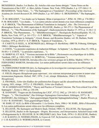 Septante

BICKERMAN, Studies, I et Studies, II). Articles cités sous forme abrégée: " Some Notes on the
Transmission of the LXX", A. Marx Jubilee Volume, New York, 1950 (Studies, I, p. 137-166) (= E.
BICKERMAN, "Some Notes... ") ; "The Septuagint as a Translation", Proceedings of the American
Academy for Jewish Research 28, 1959 (Studies, I, p. 167-200) (= E. BICKERMAN, " The Septuagint...
").
· P.-M. BOGAERT, " Les études sur la Septante. Bilan et perspectives ", RThL 16, 1985, p. 174-200 (=
P.-M. BOGAERT, " Les études... "). Les autres articles seront donnés avec leurs références complètes.
· S. P. BROCK, "The Phenomenon of Biblical Translation in Antiquity", Alta : The University of
Birmingham Review, II, 1969, repris dans S. JELLICOE, Studies, p. 541-571 (= The Phenomenon of
Biblical... ") ; "The Phenomenon of the Septuagint", Oudtestamentische Studien 17, 1972, p. 11-36 (= S.
P. BROCK, "The Phenomenon... ") ; " Bibelübersetzungen I ", Theologische Realenzyklopädie, VI, 1/2,
Berlin, New York, 1977, p. 161-172 ( = S. P. BROCK, " Bibelübersetzungen ") ; " Aspects of
Translation Technique in Antiquity ", Greek, Roman, and Byzantine Studies, vol. 20, Durham, North
Carolina, 1979, p. 69-87 (= S. P. BROCK, "Aspects of Translation... ").
· P. CASETTI, O. KEEL, A. SCHENKER (éd.), Mélanges D. Barthélemy. OBO 38, Fribourg, Göttingen,
1980 (= Mélanges Barthélemy).
· J. COSTE, " La première expérience de traduction biblique : la Septante ", La Maison Dieu 53, 1958, p.
56-88 (= J. COSTE, " La première expérience... ").
· G. DORIVAL ET ALII, " Versions anciennes de la Bible ", Dictionnaire encyclopédique de la Bible,
Turnhout, 1987, p. 1302-1325 (= G. DORIVAL, " Versions anciennes ").
· N. FERNÀNDEZ MARCOS, Introducci6n a las versiones griegas de la Biblia, Madrid, 1979 (= N.
FERNÀNDEZ MARCOS, Introducción). Les autres publications seront citées avec les références
complètes.
· N. FERNÀNDEZ MARCOS (éd.), La Septuaginta en la investigación contemporanea (Ve Congrès de
l'IOSCS), Madrid, 1985 (= La Septuaginta).
· F. FIELD, Origenis Hexaplorum quae supersunt ; sive veterum interpretum graecorum in totum vetus
testamentum fragmenta, Oxford, 1967, 1974 ; 2 vol., réimpr. Hildesheim, 1964 (= F. FIELD,
Hexaplorum).
· Z. FRANKEL, Ueber den Einfluss der palästinischen Exegese auf die alexandrinische Hermeneutik,
Leipzig, 1851, réimpr., 1972 (= Z. FRANKEL, Ueber den Einfluss).
· M. H. GOSHEN-GOTTSTEIN, " Theory and Practice of Textual Criticism. The Text-critical Use of the
Septuagint ", Textus 3, 1963, p. 130-158.
· R. HANHART, "Fragen um die Entstehung der LXX", VT 12, 1962, p. 139-163 (= R. HANHART,
"Fragen... ") ; "Die Geschichte", Das Göttinger Septuaginta-Unternehmen, Göttingen, 1977 (= R.
HANHART, Das Göttinger); " Zurn gegenwärtigen Stand der Septuagintaforschung ", Studies Wevers, p.
3-18 (= R. HANHART, "Zum gegenwärtigen Stand... ").
· M. HARL ET ALII, La Bible d'Alexandrie. I. La Genèse, Paris, 1986 (= M. HARL, Bible d'Alexandrie,
I). Les autres publications seront citées avec les références complètes.
· S. JELLICOE, The Septuagint and Modern Study, Oxford, 1968 (=S. JELLICOE, The Septuagint).
· S. JELLICOE, Studies in the Septuagint : Origins, Recensions, and Interpretation, Selected Essays with
a Prolegomenon by S. JELLICOE, H. M. ORLINSKY (éd.). New York, 1974 (= S. JELLICOE, Studies).
· J.-D. KAESTLI, O. WERMELINGER, Le Canon de l'AT. Sa formation et son histoire, Genève, 1984
(= J.-D. KAESTLI, O. WERMELINGER, Le Canon).

 http://www.tradere.org/biblio/lxx/harl.htm (11 of 19) [02/03/2003 18:38:24]
 