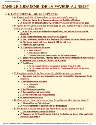 La Bible grecque des Septante



DANS LE JUDAÏSME. DE LA FAVEUR AU REJET
    s   I. L'ACHÈVEMENT DE LA SEPTANTE
               r   A. Livres traduits et livres directement composés en grec
                         s      1. Liste des livres de la Septante absents de la Bible hébraïque
                         s      2. Datation en général retenue pour les livres écrits directement en grec
               r   B. Que sait-on de la date des Prophètes et des autres livres ? Dans quel
                   ordre ont-ils été traduits ?
                         s      1. Y a-t-il eu une traduction des Prophètes et des autres livres avant la
                                Septante ?
                         s      2. Les renseignements des auteurs de l’Antiquité
                         s      3. Les citations et allusions à la Septante (Prophètes et autres livres) depuis
                                le IIIe siècle avant notre ère jusqu’à 100 de notre ère
                         s      4. Premières conclusions
                         s      5. L'appel aux critères internes
                                      s   a. Quels critères ?
                                      s   b. Une entreprise délicate
                                      s   c. Exemples de travaux récents fondés sur les critères internes
                         s      6. Essai de récapitulation. Tableau donnant la date de traduction des livres de
                                la Septante dans l'ordre de l'édition de A. Rahlfs
                         s      7. Problèmes
                                      s   a. Y a-t-il eu des traductions expurgées de certains livres de la LXX ?
                                      s   b. Y a-t-il eu des traductions partielles des Prophètes antérieures aux versions
                                          complètes ?
               r   C. La géographie de la Septante (Prophètes et autres livres)
                         s      1. Comment localiser une traduction ou une composition directement écrite
                                en grec ?
                         s      2. Problèmes de la diaspora
                                      s   a. Léontopolis
                                      s   b. Antioche
                         s      3.   Problèmes en Palestine
                         s      4.   Contradictions et ignorances
                         s      5.   De la certitude à la vraisemblance
                         s      6.   Essai de présentation
               r   D. Que sait-on des traducteurs des Prophètes et des autres livres ?
                         s      1. Alexandrins ou Palestiniens ?
                         s      2. Regroupements et éclatements de traducteurs
               r   E. Pourquoi traduire en grec les Prophètes et les autres livres ?
                         s      1. Des traductions «semi-officielles»
                         s      2. Pourquoi un tel laps de temps entre la traduction de la Loi et la traduction
                                des livres suivants ?


file:///C|/Documents%20and%20Settings/Didier/Bu...tante/La%20Bible%20grecque%20des%20Septante.htm (4 of 28) [02/03/2003 18:37:27]
 