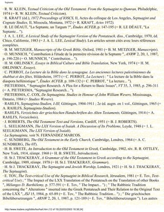 Septante

· R. W. KLEIN, Textual Criticism of the Old Testament. From the Septuagint to Qumran, Philadelphie,
1974 (= R. W. KLEIN, Textual Criticism).
· R. KRAFT (éd.), 1972 Proceedings of IOSCS, II, Actes du colloque de Los Angeles, Septuagint and
Cognate Studies, II, Missoula, Montana, 1972 (= R. KRAFT, Actes 1972).
· R. LE DÉAUT, "La Septante, un Targum ?", Études ACFEB, p. 147-195 (= R. LE DÉAUT, "La
Septante... ").
· J. A. L. LEE, A Lexical Study of the Septuagint Version of the Pentateuch, diss., Cambridge, 1970, éd.
Chico, Californie, 1983 (= J. A. L. LEE, Lexical Study). Les articles seront cités avec leurs références
complètes.
· B. M. METZGER, Manuscripts of the Greek Bible, Oxford, 1981 (= B. M. METZGER, Manuscripts).
· O. MUNNICH, " Contribution à l'étude de la première révision de la Septante ", ANRW 2, 20, 1, 1987,
p. 190-220 (= O. MUNNICH, " Contribution... ").
· H. M. ORLINSKY, Essays in Biblical Culture and Bible Translation, New York, 1974 (= H. M.
ORLINSKY, Essays).
· C. PERROT, La Lecture de la Bible dans la synagogue. Les anciennes lectures palestiniennes du
shabbat et des fêtes, Hildesheim, 1973 (= C. PERROT, La Lecture) : " La lecture de la Bible dans la
diaspora hellénistique ", Études ACFEB, p. 109-132 (= C. PERROT, " La lecture... ").
· PIETERSMA, " Septuagint Research. A Plea for a Return to Basic Issues", VT 35, 3, 1985, p. 296-311
(= A. PIETERSMA, "Septuagint Research... ").
· PIETERSMA, C. COX, De Septuaginta. Studies in Honour of John William Wevers, Mississauga,
Ontario, 1984 (= Studies Wevers).
· RAHLFS, Septuaginta-Studien, I-III, Göttingen, 1904-1911 ; 2e éd. augm. en 1 vol., Göttingen, 1965 (=
A. RAHLFS, Septuaginta-Studien).
· RAHLFS, Verzeichnis der griechischen Handschriften des Alten Testaments, Göttingen, 1914 (= A.
RAHLFS, Verzeichnis).
· J. ROBERTS, The Old Testament Text and Versions, Cardiff, 1951 (= B. J. ROBERTS).
· L. SEELIGMANN, The LXX Version of Isaiah. A Discussion of Its Problems, Leyde, 1948 (= 1. L.
SEELIGMANN, The LXX Version of Isaiah).
· La Septuaginta, voir N. FERNÀNDEZ MARCOS.
· C. SUNDBERG, The Old Testament in the Early Church, Cambridge, Londres, 1964 (= A. C.
SUNDBERG, The 0T).
· H. B. SWETE, An Introduction to the Old Testament in Greek, Cambridge, 1902, rév. R. R. OTTLEY,
New York, 1914, réimpr. 1968 (= H. B. SWETE, Introduction).
· H. St J. THACKERAY, A Grammar of the Old Testament in Greek according to the Septuagint,
Cambridge, 1909, réimpr. 1978 (= H. St J. THACKERAY, Grammar).
· H. St J. THACKERAY, The Septuagint and Jewish Worship, Londres, 1921 (= H. St J. THACKERAY,
The Septuagint).
· E. TOV, The Text-critical Use of the Septuagint in Biblical Research, Jérusalem, 1981 (= E. Tov, Text-
critical Use) ; " The Impact of the LXX Translation of the Pentateuch on the Translation of other Books
", Mélanges D. Barthélemy, p. 577-591 (= E. Tov, " The Impact... ") ; " The Rabbinic Tradition
concerning the " Alterations " inserted into the Greek Pentateuch and Their Relation to the Original Text
of the LXX ", JSJ 15, 1984, p. 65-89 (= E. Tov, " The Rabbinic Tradition... ") ; " Die griechischen
Bibelübersetzungen ", ARNW 2, 20, 1, 1987, p. 121-189 (= E. Tov, " Bibelübersetzungen "). Les autres

 http://www.tradere.org/biblio/lxx/harl.htm (12 of 19) [02/03/2003 18:38:24]
 