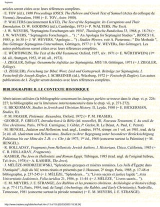 Septante

articles seront citées avec leurs références complètes.
· E. TOV (éd.), 1980 Proceedings IOSCS. The Hebrew and Greek Text of Samuel (Actes du colloque de
Vienne), Jérusalem, 1980 (= E. TOV, Actes 1980).
· P. WALTERS (anciennement KATZ), The Text of the Septuagint. Its Corruptions and Their
Emendation, D. W. GOODING (éd.), Cambridge, 1973 (= P. WALTERS, The Text).
· J. W. WEVERS, "Septuaginta Forschungen seit 1954", Theologische Rundschau 33, 1968, p. 18-76 (=
J. W. WEVERS, " Septuaginta Forschungen ... ") ; " An Apologia for Septuagint Studies ", BIOSCS 18,
1985, p. 16-38 (= J. W. WEVERS, "Apologia ... ") ; Studies Wevers, voir A. Pietersma ; " Die Methode ",
Das Göttinger Septuaginta-Unternehmen, Göttingen, 1977 (= J. W. WEVERs, Das Göttinger). Les
autres publications seront citées avec leurs références complètes.
· E. WÜRTHWEIN, The Text of the Old Testament, Oxford, 1957, rév. 1971 (= E. WÜRTHWEIN) (1re
éd. all., Stuttgart, 1952, 4e éd. all., 1973).
· J. ZIEGLER, Sylloge. Gesammelte Aufsätze zur Septuaginta, MSU 10, Göttingen, 1971 (= J. ZIEGLER,
Sylloge).
· (J. ZIEGLER), Forschung zur Bibel. Wort, Lied und Gottespruch. Beitrâge zur Septuaginta, I,
Festschrift für Joseph Ziegler, J. SCHREINER (éd.), Würzburg, 1972 (= Festschrift Ziegler). Les autres
publications de J. Ziegler seront données avec leurs références complètes.

BIBLIOGRAPHIE II. LE CONTEXTE HISTORIQUE

Abréviations utilisées (la bibliographie concernant les langues parlées se trouve dans le chap. vi, p. 226-
227; la bibliographie sur la littérature intertestamentaire dans le chap. vii, p. 271-272).
· E. BICKERMAN, Studies in Jewish and Christian History, II, Leyde, 1980 (= E. BICKERMAN,
Studies, II).
· P. M. FRASER, Ptolemaic Alexandria, Oxford, 1972 (= P. M. FRASER).
· GEORGE, P. GRELOT, Introduction à la Bible (éd. nouvelle), III, Nouveau Testament, I, Au seuil de
l'ère chrétienne, Paris, 1976 (J. Carmignac, J. Giblet, P. Grelot, R. Le Déaut, A. Paul, C. Perrot).
· M. HENGEL, Judaism and Hellenism, trad. angl., Londres, 1974, réimpr. en 1 vol. en 1981, trad. de la
2e éd. all. (Judentum und Hellenismus, Studien zu ihrer Begegnung unter besonderer Berücksichtigung
Palästinas bis zur Mitte des 2 Jh. s v. Chr.) de 1973, 1re éd., 1968 (concerne surtout la Palestine) (= M.
HENGEL).
· R. HOLLADAY, Fragments from Hellenistic Jewish Authors, I. Historians, Chico, Californie, 1983 (=
C. R. HOLLADAY, Fragments).
· KASHER, The Jews in Hellenistic and Roman Egypt, Tübingen, 1985 (trad. angl. de l'original hébreu,
Tel-Aviv, 1978) (= A. KASHER, The Jews).
· J. MÉLÈZE-MODRZEJEWSKI, "Splendeurs grecques et misères romaines. Les Juifs d'Égypte dans
l'Antiquité", Juifs du Nil, textes réunis et présentés par J. Hassoun, 2e tirage, Paris, 1985, p. 17-48 et
bibliographie, p. 237-245 (= J. MÉLÈZE, "Splendeurs... "); "Livres sacrés et justice lagide ", Acta
Universitatis Lodziensis, Folia iuridica 21, 1986, p. 11-44 -(= J. MÉLÈZE, " Livres sacrés... ").
· E. M. MEYERS, J. E. STRANGE, Les Rabbins et les premiers chrétiens. Archéologie et histoire (chap.
iv, p. 77-117), Paris, 1984, trad. de l'angl. (Archeology, the Rabbis, and Early Christianity), Nashville,
Tennessee, 1981 (concerne surtout la période romaine) (= E. M. MEYERS, J. E. STRANGE).


 http://www.tradere.org/biblio/lxx/harl.htm (13 of 19) [02/03/2003 18:38:24]
 