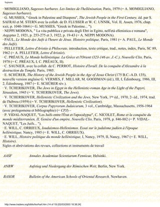 Septante

· MOMIGLIANO, Sagesses barbares. Les limites de l'hellénisation, Paris, 1979 (= A. MOMIGLIANO,
Sagesses barbares).
· G. MUSSIES, " Greek in Palestine and Diaspora", The Jewish People in the First Century, éd. par S.
SAFRAI et M. STERN avec la collab. de D. FLUSSER et W. C. UNNIK, Vol. II, Assen, 1976, chap.
xxii, p. 1040-1064 (= G. MUSSIES, "Greek in Palestine... ").
· NEPPI MODONA, " La vita pubblica e privata degli Ebri in Egitto, nell'età ellenistica e romana",
Aegyptus 2, 1921, p. 253-275 et 3, 1922, p. 19-43 (= A. NEPPI MODONA).
· PAUL, Le Monde des Juifs à l'heure de Jésus. Histoire politique, Paris, 1981 (= A. PAUL, Le Monde
des Juifs).
· PELLETIER, Lettre d'Aristée à Philocrate, introduction, texte critique, trad., notes, index, Paris, SC 89,
1962 (= A. PELLETIER, Lettre d'Aristée).
· C. PRÉAUX, Le Monde hellénistique. La Grèce et l'Orient (323-146 av. J.-C.), Nouvelle Clio, Paris,
1978 (= C. PRÉAUX, I, C. PRÉAUX, II).
· C. SAUNIER, avec la collab. de C. PERROT, Histoire d'Israël. De la conquête d'Alexandre à la
destruction du Temple, Paris, 1985.
· E. SCHÜRER, The History of the Jewish People in the Age of Jesus Christ (175 B.C.-A.D. 135),
nouvelle version anglaise G. VERMES, F. MILLAR, M. GOODMAN (éd.), III, I, Édimbourg, 1986, III,
2, Édimbourg, 1987 (= E. SCHÜRER rév.).
· V. TCHERIKOVER, The Jews in Egypt in the Hellenistic-roman Age in the Light of the Papyri,
Jérusalem, 1945 (= V. TCHERIKOVER, The Jews).
· V. TCHERIKOVER, Hellenistic Civilization and the Jews, New York, 1re éd., 1970, 2- éd., 1974, trad.
de l'hébreu (1959) (= V. TCHERIKOVER, Hellenistic Civilization).
· V. TCHERIKOVER, Corpus Papyrorum Judaicarum, 3 vol., Cambridge, Massachusetts, 1956-1964
(avec prolegomena et bibliographie) (= CPJ) –
· P. VIDAL-NAQUET, "Les Juifs entre l'État et l'apocalypse", C. NICOLET, Rome et la conquête du
monde méditerranéen, II, Genèse d'un empire, Nouvelle Clio, Paris, 1978, p. 846-882 (= P. VIDAL-
NAQUET, "Les Juifs... ").
· E. WILL, C. ORRIEUX, Ioudaismos-Hellenismos. Essai sur le judaïsme judéen à l'époque
hellénistique, Nancy, 1985 (= E. WILL, C. ORRIEUX).
· E. WILL, Histoire politique du monde hellénistique, I, Nancy, 1979, II, Nancy, 1967 (= E. WILL,
Histoire).
Sigles et abréviations des revues, collections et instruments de travail

AASF                     Annales Academiae Scientiarum Fennicae, Helsinki.

ANRW                     Aufstieg und Niedergang der Römischen Weit, Berlin, New York.

BASOR                    Bulletin of the American Schools of Oriental Research, Newhaven.




 http://www.tradere.org/biblio/lxx/harl.htm (14 of 19) [02/03/2003 18:38:24]
 