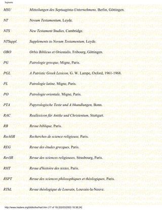 Septante


MSU                     Mitteilungen des Septuaginta-Unternehmens, Berlin, Göttingen.

NT                      Novum Testamentum, Leyde.

NTS                     New Testament Studies, Cambridge.

NTSuppl.                Supplements to Novum Testamentum, Leyde.

OBO                     Orbis Biblicus et Orientalis, Fribourg, Göttingen.

PG                      Patrologie grecque, Migne, Paris.

PGL                     A Patristic Greek Lexicon, G. W. Lampe, Oxford, 1961-1968.

PL                      Patrologie latine, Migne, Paris.

PO                      Patrologie orientale, Migne, Paris.

PTA                     Papyrologische Texte und A bhandlungen, Bonn.

RAC                     Reallexicon für Antike und Christentum, Stuttgart.

RB                      Revue biblique, Paris.

RechSR                  Recherches de science religieuse, Paris.

REG                     Revue des études grecques, Paris.

RevSR                   Revue des sciences religieuses, Strasbourg, Paris.

RHT                     Revue d'histoire des textes, Paris.

RSPT                    Revue des sciences philosophiques et théologiques, Paris.

RThL                    Revue théologique de Louvain, Louvain-la-Neuve.



http://www.tradere.org/biblio/lxx/harl.htm (17 of 19) [02/03/2003 18:38:24]
 