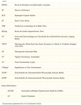 Septante


RTPhil                   Revue de théologie et de philosophie, Lausanne.

SC                       Sources chrétiennes.

SCS                      Septuagint Cognate Studies.

ST                       Studi e Testi, Rome.

TOB                      Traduction oecuménique de la Bible, Paris.

REAug                    Revue des études augustiniennes, Paris.

TU                       Texte und Untersuchungen zur Geschichte der altchristlichen Literatur, Leipzig,
                         Berlin.

TWNT                     Theologisches Wörterbuch zum Neuen Testament, G. Kittel, G. Friedrich, Stuttgart,
                         1933-1974.

TZ                       Theologische Zeitschrift, Bâle.

VC                       Vigiliae Christianae, Amsterdam.

VT                       Vetus Testamentum, Leyde.

VTSuppl.                 Supplements to Vetus Testamentum.

ZATW                     Zeitschrift für die Alttestamentliche Wissenschaft, Giessen, Berlin.

ZNTW                     Zeitschrift für die Neutestamentliche Wissenschaft, Giessen, Berlin.



Autres abréviations :

            ACFEB                    Association catholique française pour l'étude de la Bible.

            AT                       Ancien Testament.


 http://www.tradere.org/biblio/lxx/harl.htm (18 of 19) [02/03/2003 18:38:24]
 