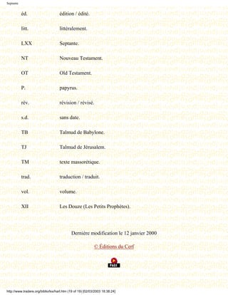 Septante


           éd.                      édition / édité.

           litt.                    littéralement.

           LXX                      Septante.

           NT                       Nouveau Testament.

           OT                       Old Testament.

           P.                       papyrus.

           rév.                     révision / révisé.

           s.d.                     sans date.

           TB                       Talmud de Babylone.

           TJ                       Talmud de Jérusalem.

           TM                       texte massorétique.

           trad.                    traduction / traduit.

           vol.                     volume.

           XII                      Les Douze (Les Petits Prophètes).




                                            Dernière modification le 12 janvier 2000

                                                            © Éditions du Cerf




http://www.tradere.org/biblio/lxx/harl.htm (19 of 19) [02/03/2003 18:38:24]
 