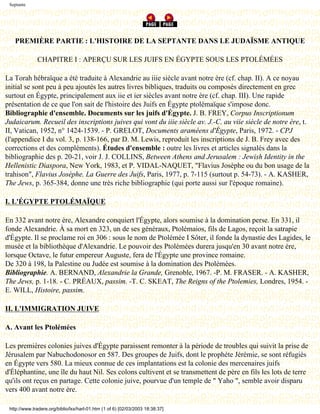 Septante




   PREMIÈRE PARTIE : L'HISTOIRE DE LA SEPTANTE DANS LE JUDAÏSME ANTIQUE

              CHAPITRE I : APERÇU SUR LES JUIFS EN ÉGYPTE SOUS LES PTOLÉMÉES

La Torah hébraïque a été traduite à Alexandrie au iiie siècle avant notre ère (cf. chap. II). A ce noyau
initial se sont peu à peu ajoutés les autres livres bibliques, traduits ou composés directement en grec
surtout en Égypte, principalement aux iie et ier siècles avant notre ère (cf. chap. III). Une rapide
présentation de ce que l'on sait de l'histoire des Juifs en Égypte ptolémaïque s'impose donc.
Bibliographie d'ensemble. Documents sur les juifs d'Égypte. J. B. FREY, Corpus Inscriptionum
Judaicarum. Recueil des inscriptions juives qui vont du iiie siècle av. J.-C. au viie siècle de notre ère, t.
II, Vatican, 1952, n° 1424-1539. - P. GRELOT, Documents araméens d'Égypte, Paris, 1972. - CPJ
(l'appendice I du vol. 3, p. 138-166, par D. M. Lewis, reproduit les inscriptions de J. B. Frey avec des
corrections et des compléments). Études d'ensemble : outre les livres et articles signalés dans la
bibliographie des p. 20-21, voir J. J. COLLINS, Between Athens and Jerusalem : Jewish Identity in the
Hellenistic Diaspora, New York, 1983, et P. VIDAL-NAQUET, "Flavius Josèphe ou du bon usage de la
trahison", Flavius Josèphe. La Guerre des Juifs, Paris, 1977, p. 7-115 (surtout p. 54-73). - A. KASHER,
The Jews, p. 365-384, donne une très riche bibliographie (qui porte aussi sur l'époque romaine).

I. L'ÉGYPTE PTOLÉMAÏQUE

En 332 avant notre ère, Alexandre conquiert l'Égypte, alors soumise à la domination perse. En 331, il
fonde Alexandrie. À sa mort en 323, un de ses généraux, Ptolémaios, fils de Lagos, reçoit la satrapie
d'Égypte. Il se proclame roi en 306 : sous le nom de Ptolémée I Sôter, il fonde la dynastie des Lagides, le
musée et la bibliothèque d'Alexandrie. Le pouvoir des Ptolémées durera jusqu'en 30 avant notre ère,
lorsque Octave, le futur empereur Auguste, fera de l'Égypte une province romaine.
De 320 à 198, la Palestine ou Judée est soumise à la domination des Ptolémées.
Bibliographie. A. BERNAND, Alexandrie la Grande, Grenoble, 1967. -P. M. FRASER. - A. KASHER,
The Jews, p. 1-18. - C. PRÉAUX, passim. -T. C. SKEAT, The Reigns of the Ptolemies, Londres, 1954. -
E. WILL, Histoire, passim.

II. L'IMMIGRATION JUIVE

A. Avant les Ptolémées

Les premières colonies juives d'Égypte paraissent remonter à la période de troubles qui suivit la prise de
Jérusalem par Nabuchodonosor en 587. Des groupes de Juifs, dont le prophète Jérémie, se sont réfugiés
en Égypte vers 580. La mieux connue de ces implantations est la colonie des mercenaires juifs
d'Éléphantine, une île du haut Nil. Ses colons cultivent et se transmettent de père en fils les lots de terre
qu'ils ont reçus en partage. Cette colonie juive, pourvue d'un temple de " Yaho ", semble avoir disparu
vers 400 avant notre ère.

 http://www.tradere.org/biblio/lxx/harl-01.htm (1 of 6) [02/03/2003 18:38:37]
 