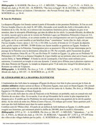Septante

Bibliographie. A. KASHER, The Jews, p. 1-2. - J. MÉLÈZE, " Splendeurs ... ", p. 17-19. - A. PAUL, Le
Monde des Juifs, p. 95,101-103. - B. PORTEN, "The Jews in Egypt", W. D. DAVIES, L. FINKELSTEIN,
The Cambridge History of Judaism. I Introduction : the Persian Period, chap. 13 D, 1984. - E.
SCHÜRER rév., p. 38-41.

B. Sous les Ptolémées

La diaspora d'Égypte s'est formée surtout à partir d'Alexandre et des premiers Ptolémées. Si l'on en croit
Flavius Josèphe (Guerre des Juifs II, 487-488), Alexandre avait installé des Juifs à Alexandrie dès la
fondation de la ville. De fait, on a retrouvé des inscriptions funéraires juives, rédigées en grec et en
araméen, dans la nécropole d'Ibrahimiga, qui date du début du iiie siècle. Le pseudo-Hécatée, du début du
iie siècle, raconte qu'à la suite de la victoire de Ptolémée Lagos sur Démétrios Poliorcète à Gaza en 312,
un grand prêtre juif, Ézéchias, et un certain nombre de ses coreligionnaires ont suivi le général victorieux
en Égypte, où ils se sont installés et ont bénéficié d'une " constitution " écrite (Sur les Juifs, cité par
Flavius Josèphe, Contre Apion I, 22,7-16, § 183-204). La Lettre d'Aristée (§ 12-13) parle de déportés
juifs, qu'elle estime à 100 000 ; 30 000 d'entre eux furent installés en garnison en Égypte. Pendant la
domination lagide sur la Palestine, l'immigration juive se poursuivit. Elle ne fut pas interrompue par le
passage de la Palestine sous la domination séleucide en 198. Par exemple, après l'assassinat du grand
prêtre de Jérusalem, Onias III, en 170, son fils Onias IV s'enfuit en Égypte. Là, grâce au roi Ptolémée VI
Philométor (181-145) et à sa femme Cléopâtre II, il put s'établir sur un territoire situé soit à l'ouest, soit au
sud du Delta, la "terre d'Onias". Il fonda la cité de Léontopolis. Chef d'une unité militaire juive
autonome, il construisit un temple et créa une dynastie. L'armée juive d'Onias joua à plusieurs reprises un
rôle dans l'histoire de l'Égypte. Le temple ne disparut qu'en 73 de notre ère, lorsqu'il fut détruit par les
Romains sur ordre de Vespasien.
Bibliographie. A. KASHER, The Jews, p. 7-10. - J. MÉLÈZE, "Splendeurs ... ", p. 19-22. - A. PAUL, Le
Monde des Juifs, p. 103-107. - E. SCHÜRER rév., p. 41-59.

III. GÉOGRAPHIE DE LA DIASPORA ÉGYPTIENNE

L'implantation des Juifs dans la campagne d'Égypte (la khora) s'est faite le plus souvent par le biais de
colonies militaires situées surtout en Basse- et Moyenne-Égypte, mais aussi en Haute-Égypte. On connaît
un grand nombre de villages où ont résidé des Juifs (voir les cartes de A. Kasher, The Jews, p. 109 [Basse-
Égypte] et 136 [Moyenne- et Haute-Égypte]).
Qu'il y ait eu des Juifs dans les cités de Naucratis et de Ptolémais est probable, mais on connaît très mal
l'histoire de ces deux villes. En revanche, il est sûr qu'Alexandrie fut le centre le plus important de la
diaspora juive. Il semble que les Ptolémées lui aient assigné un des cinq quartiers de la cité (le quartier
delta). Au Ier siècle de notre ère, Philon (Contre Flaccus, 55) indique qu'il existe "deux quartiers juifs ",
mais que des Juifs habitent aussi dans les autres quartiers.
Combien sont-ils? Philon (ibid., 43) parle de un million de Juifs habitant en Égypte. Ce chiffre paraît
exagéré aux historiens, qui retiennent plutôt le chiffre de 200 000, dont la moitié à Alexandrie.
Bibliographie. CPJ I, p. 32. - A. KASHER, The Jews, p. 106-107. - J. MÉLÈZE, " Splendeurs... ", p. 19-
22.- A. PAUL, Le Monde des Juifs, p. 136-141. -D. ROKEAH, " Appendix III ", CPJ 3, p. 197-209 (liste
des villes et des villages habités par les juifs). - E. SCHÜRER rév., p. 46. - J. SCHWARTZ, "La

 http://www.tradere.org/biblio/lxx/harl-01.htm (2 of 6) [02/03/2003 18:38:37]
 