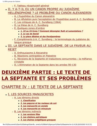 La Bible grecque des Septante


               r   F. Tableau récapitulatif général
    s   II. Y A-T-IL EU UN CANON PROPRE AU JUDAÏSME
        HELLÉNOPHONE ? LE PROBLÈME DU CANON ALEXANDRIN
               r   A. L'hypothèse du Canon alexandrin
               r   B. La réfutation puis l'acceptation de l'hypothèse avant A. C. Sundberg
               r   C. Les critiques de A. C. Sundberg (1964)
               r   D. La thèse de A. C. Sundberg
               r   E. Quelques zones d'ombre
                         s      1. 22 ou 24 livres ? Comment décompter Ruth et Lamentations ?
                         s      2. Le cas de Daniel
                         s      3. La place dEsdras et des Paralipomènes
               r   F. Compléments à A. C. Sundberg : la terminologie du judaïsme de
                   langue grecque
    s   III. LA SEPTANTE DANS LE JUDAÏSME. DE LA FAVEUR AU
        REJET
               r   A. Enthousiasme à Alexandrie
               r   B. Réactions contrastées en Palestine
               r   C. Révisions de la Septante et traductions concurrentes : la méfiance
                   s'installe
               r   D. L'élimination de la Septante dans les années 90-130


DEUXIÈME PARTIE : LE TEXTE DE
LA SEPTANTE ET SES PROBLÈMES
CHAPITRE IV : LE TEXTE DE LA SEPTANTE
    s   I. LES SOURCES MANUSCRITES
               r   A. Les témoins directs
                         s      1.   Classification
                         s      2.   Les papyrus et les rouleaux de cuir
                         s      3.   Les manuscrits en onciale
                         s      4.   Les manuscrits en minuscule
               r   B. Les témoins indirects
                         s      1. Les versions filles
                         s      2. Les citations patristiques
                         s      3. Les chaînes exégétiques grecques

file:///C|/Documents%20and%20Settings/Didier/Bu...tante/La%20Bible%20grecque%20des%20Septante.htm (5 of 28) [02/03/2003 18:37:27]
 