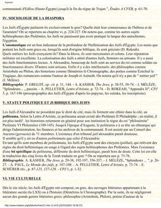 Septante

communauté d'Edfou (Haute-Égypte) jusqu'à la fin du règne de Trajan ", Études A CFEB, p. 61-70.

IV. SOCIOLOGIE DE LA DIASPORA

Les Juifs d'Égypte parlaient-ils exclusivement le grec? Quelle était leur connaissance de l'hébreu et de
l'araméen? On se reportera au chapitre vi, p. 224-227. On notera que, comme les autres sujets
hellénophones des Ptolémées, les Juifs ne paraissent pas avoir pratiqué la langue des autochtones,
l'égyptien.
L'onomastique est un bon indicateur de la profondeur de l'hellénisation des Juifs d'Égypte. Les noms que
portent les Juifs sont grecs ou, lorsqu'ils sont d'origine biblique, ils sont grécisés (D. Rokeah).
Quels métiers les Juifs exerçaient-ils? Dans la khora, ils sont mercenaires et colons. Leur réputation
militaire est excellente. La colonisation des Juifs a attiré d'autres Juifs, fermiers ou artisans. Il y a aussi
des Juifs fonctionnaires locaux. A Alexandrie, beaucoup de Juifs sont au service du roi comme soldats ou
fonctionnaires divers. D'autres sont artisans. Enfin il y a des intellectuels: des philosophes comme
Aristobule ou Philon, des historiens comme Démétrios le Chronographe, des poètes comme Ézéchiel le
Tragique, des romanciers comme l'auteur de Joseph et Aséneth. On notera qu'il n'y a pas de " métier juif "
(J. Mélèze).
Bibliographie. P. GRELOT, op. cit. p. 31, 144. - A. KASHER, The Jews, p. 38-55, 58-74. - J. MÉLÈZE,
"Splendeurs... ,, passim. - A. PELLETIER, Lettre d'Aristée, p. 72-74. - D. ROKEAH, "Appendix II", CPJ
3, p. 167-196 (prosopographie des Juifs d'Égypte d'après les papyrus, les ostraka, les inscriptions).

V. STATUT POLITIQUE ET JURIDIQUE DES JUIFS

Les Juifs d'Alexandrie ne possèdent pas le droit de cité, mais ils forment une ethnie dans la cité, un
politeuma. Selon la Lettre d'Aristée, ce politeuma aurait existé dès Ptolémée II Philadelphe ; en réalité, il
est plus tardif : les historiens retiennent en général pour son institution le règne du roi "philosémite"
Ptolémée VI Philométor (180-145). Jusqu'à l'époque d'Auguste, le politeuma a à sa tête un ethnarque qui
dirige l'administration, les finances et les archives de la communauté. Il est assisté par un Conseil des
Anciens (gerousia) de 71 membres. L'existence d'un tribunal juif alexandrin paraît douteuse.
Il semble qu'il y ait eu d'autres politeùmata que celui d'Alexandrie.
En tant qu'ils sont membres de politeùmata, les Juifs d'Égypte sont des citoyens (polîtai), qui relèvent des
règles du droit hellénistique en usage à l'égard des sujets hellénophones des Ptolémées. Mais l'existence
d'une loi spécifique du politeuma, différente du droit hellénistique, paraît hors de doute. Cette loi est-elle
la traduction des cinq livres de la Torah traduite en grec ? On se reportera aux p. 73-76.
Bibliographie. A. KASHER, The Jews, p. 29-38, 192-197, 356-357. - J. MÉLÈZE, "Splendeurs ... ", p. 26-
27. - A. PAUL, Le Monde des juifs, p. 107-108. - A. PELLETIER, Lettre d'Aristée, p. 73-74. - E.
SCHÜRER rév., p. 87-125, 127-129. - CPJ 1, p. 1-32.

VI. VIE CULTURELLE

Dès le iiie siècle, les Juifs d'Égypte ont composé, en grec, des ouvrages littéraires appartenant à la
littérature sacrée (la LXX) ou à l'histoire (Démétrios le Chronographe). Par la suite, ils ne négligeront
aucun des grands genres littéraires grecs: philosophie (Aristobule, Philon), poésie (l'auteur de la

 http://www.tradere.org/biblio/lxx/harl-01.htm (3 of 6) [02/03/2003 18:38:37]
 