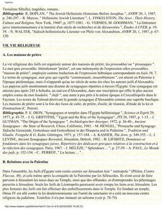 Septante


Troisième Sibylle), tragédies, romans.
Bibliographie. R. DOPLAN, " The Jewish Hellenistic Historians Before Josephus ", ANRW 20, 1, 1987,
p. 246-297. - R. Marcus, " Hellenistic Jewish Literature ", L. FINKELSTEIN, The Jews : Their History,
Culture and Religion, New York, 19603, p, 1077-1081. - G. VERMES, M. GOODMAN, " La littérature
juive intertestamentaire à la lumière d'un siècle de recherches et de découvertes ", Études A CFEB, p. 19-
39. - N. WALTER, "Jüdisch-hellenistische Literatur vor Philo von Alexandrien, ANRW 20, 1, 1987, p. 67-
120.

VII. VIE RELIGIEUSE

A. Les maisons de prière

La vie religieuse des Juifs est organisée autour des maisons de prière, les proseukhai ou " proseuques ".
Le mot grec proseukhe, littéralement "prière", est une métonymie de l'expression oîkos proseukhes,
"maison de prière", employée comme traduction de l'expression hébraïque correspondante en Isaïe 56, 7.
Le terme de synagogue, mot grec qui signifie "communauté, rassemblement ", est attesté en Palestine à
l'époque ptolémaïque, mais il n'apparaît qu'au ier siècle de notre ère chez les auteurs juifs d'Alexandrie.
Les papyrus juifs mentionnent une dizaine de synagogues réparties à travers l'Égypte. Une synagogue est
attestée peu après 245 à Schedia, au sud-est d'Alexandrie, dans une inscription qui offre le plus ancien
emploi connu du mot Ioudaîoi, " Juifs ", une autre à peu près à la même époque à Crocodilopolis dans le
Fayoum. Les textes du Talmud décrivent la grande synagogue d'Alexandrie comme une superbe basilique.
Les maisons de prière sont à la fois des lieux de culte, de prière, d'asile, de réunion, d'étude de la loi et
d'instruction (C. Perrot).
Bibliographie. P. E. DION, "Synagogues et temples dans l'Égypte hellénistique ", Science et Esprit 29,
1977, p. 45-75. - J. G. GRIFFITHS, " Egypt and the Rise of the Synagogue", JTS 38, 1987, p. 1-15. - J.
GUTMAN, "The Origin of the Synagogue ", Archäologischer Anzeiger, 1972, p. 36-40-, Ancient
Synagogues : the State of Research, Chico, Californie, 1981. - M. HENGEL, "Proseuche und Synagoge.
Jüdische Gemeinde, Gotteshaus und Gottesdienst in der Diaspora und in Palâstina ", Tradition und
Glaube. Festgabe K G. Kuhn, Göttingen, 1971, p. 157-184. - A. KASHER, The Jews, p. 349-355. - L. I.
LEVINE, Ancient Synagogues Revealed, Jérusalem, Detroit, 1982. - B. LIFSHITZ, Donateurs et
fondateurs dans les synagogues juives. Répertoire des dédicaces grecques relatives à la construction et à
la réfection des synagogues, Paris, 1967. - J. MÉLÈZE, " Splendeurs ... ", p. 27-29. - A. PAUL, Le Monde
des juifs, p. 152-154. - C. .PERROT, " La lecture ... " .

B. Relations avec la Palestine

Dans l'ensemble, les Juifs d'Égypte sont restés centrés sur Jérusalem leur " métropole " (Philon, Contre
Flaccus, 46), et cela même après la conquête de la Palestine par les Séleucides. Ils n'ont cessé de faire
parvenir à Jérusalem les taxes dues au Temple, ainsi que des offrandes, et d'entreprendre les pèlerinages
prescrits à Jérusalem. Seuls les Juifs de Léontopolis paraissent avoir rompu les liens avec Jérusalem. Les
plus fortunés des Juifs ont fait effectuer des embellissements dans le Temple. En fondant un temple,
Onias IV est allé contre la loi deutéronomienne sur l'unité du sanctuaire et a créé un nouveau centre
religieux du judaïsme. Toutefois il n'a pas instauré un schisme (voir p. 78-79).

 http://www.tradere.org/biblio/lxx/harl-01.htm (4 of 6) [02/03/2003 18:38:37]
 