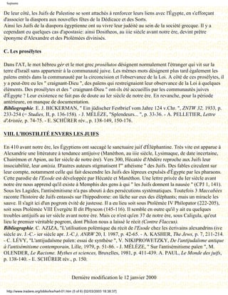 Septante


De leur côté, les Juifs de Palestine se sont attachés à renforcer leurs liens avec l'Égypte, en s'efforçant
d'associer la diaspora aux nouvelles fêtes de la Dédicace et des Sorts.
Ainsi les Juifs de la diaspora égyptienne ont su vivre leur judéité au sein de la société grecque. Il y a
cependant eu quelques cas d'apostasie: ainsi Dositheos, au iiie siècle avant notre ère, devint prêtre
éponyme d'Alexandre et des Ptolémées divinisés.

C. Les prosélytes

Dans l'AT, le mot hébreu gèr et le mot grec prosélutos désignent normalement l'étranger qui vit sur la
terre d'Israël sans appartenir à la communauté juive. Les mêmes mots désignent plus tard également les
païens entrés dans la communauté par la circoncision et l'observance de la Loi. A côté de ces prosélytes, il
y a peut-être eu les " craignant-Dieu ", des païens qui restreignaient leur observance de la Loi à quelques
éléments. Des prosélytes et des " craignant-Dieu " ont-ils été accueillis par les communautés juives
d'Égypte ? Leur existence ne fait pas de doute au Ier siècle de notre ère. En revanche, pour la période
antérieure, on manque de documentation.
Bibliographie. E. J. BICKERMAN, " Ein jüdischer Festbrief vom Jahre 124 v.Chr. ", ZNTW 32, 1933, p.
233-254 (= Studies, II, p. 136-158). - J. MÉLÈZE, "Splendeurs... ", p. 33-36. - A. PELLETIER, Lettre
d'Aristée, p. 74-75. - E. SCHÜRER rév., p. 138-149, 150-176.

VIII. L'HOSTILITÉ ENVERS LES JUIFS

En 410 avant notre ère, les Égyptiens ont saccagé le sanctuaire juif d'Éléphantine. Très vite est apparue à
Alexandrie une littérature à tendance antijuive (Manéthon, au iiie siècle, Lysimaque, de date incertaine,
Chairémon et Apion, au Ier siècle de notre ère). Vers 300, Hécatée d'Abdère reproche aux Juifs leur
insociabilité, leur amixia. D'autres auteurs stigmatisent l'" athéisme " des Juifs. Des fables circulent sur
leur compte, notamment celle qui fait descendre les Juifs des lépreux expulsés d'Égypte par les pharaons.
Cette parodie de l'Exode est développée par Hécatée et Manéthon. Une lettre privée du Ier siècle avant
notre ère nous apprend qu'il existe à Memphis des gens à qui " les Juifs donnent la nausée " (CPJ 1, 141).
Sous les Lagides, l'antisémitisme n'a pas abouti à des persécutions systématiques. Toutefois 3 Maccabées
raconte l'histoire de Juifs entassés sur l'hippodrome: on lâche sur eux des éléphants; mais un miracle les
sauve. Il s'agit ici d'un pogrom évité de justesse. Il a eu lieu soit sous Ptolémée IV Philopator (222-205),
soit sous Ptolémée VIII Évergète II dit Physcon (145-116). Il semble en outre qu'il y ait eu quelques
troubles antijuifs au ier siècle avant notre ère. Mais ce n'est qu'en 37 de notre ère, sous Caligula, qu'eut
lieu le premier véritable pogrom, dont Philon nous a laissé le récit (Contre Flaccus).
Bibliographie. C. AZIZA, "L'utilisation polémique du récit de l'Exode chez les écrivains alexandrins (ive
siècle av. J.-C.- ier siècle apr. J.-C.), ANRW 20, I. 1987, p. 42-65. - A. KASHER, The Jews, p. 7, 211-214.
- C. LÉVY, "L'antijudaïsme païen: essai de synthèse ", V. NIKIPROWETZKY, De l'antijudaïsme antique
à l'antisémitisme contemporain, Lille, 1979, p. 51-86. - J. MÉLÈZE, " Sur l'antisémitisme païen ", M.
OLENDER, Le Racisme. Mythes et sciences, Bruxelles, 1981, p. 411-439. A. PAUL, Le Monde des juifs,
p. 138-140. - E. SCHÜRER rév., p. 150.


                                             Dernière modification le 12 janvier 2000

 http://www.tradere.org/biblio/lxx/harl-01.htm (5 of 6) [02/03/2003 18:38:37]
 