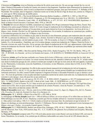 Septante

L'historien juif Eupolème vécut en Palestine au milieu du IIe siècle avant notre ère. De son ouvrage intitulé Sur les rois de
Juda, Clément d'Alexandrie et Eusèbe de Césarée ont conservé cinq fragments. Eupolème tente d'harmoniser les données de 3
Règnes et de 2 Paralipomènes, dont il avait à sa disposition la traduction grecque, ainsi que l'ont montré C. F. Holladay et B. Z.
Wacholder. Par exemple, dans le fragment 2, Salomon monte sur le trône de David à l'âge de douze ans, comme en 3 Règnes 2,
12, alors que le TM ne donne pas de chiffre précis.
Bibliographie. R. DORAN, « The Jewish Hellenistic Historians Before Josephus », ANRW 20, 1, 1987, p. 246-297 (en
particulier p. 263-270). - C. F. HOLLADAY, Fragments, p. 93-156 (notamment note 14, p. 100-101). - G. GERLEMAN,
Studies in the LXX. II. Chronicles, Lund, 1946. - E. SCHÜRER rév., p. 477, 517-521. -B. Z. WACHOLDER, Eupolemus. A
Study of Judaeo-Greek Literature, Cincinnati, Ohio, 1974, p. 248-258.
Le Siracide fait souvent allusion à la Bible, notamment aux chapitres 44 à 49 qui contiennent l'éloge des Pères, Énoch, Noé,
Abraam et les autres jusqu'à Néhémie. Selon G. B. Caird, lorsque le traducteur du livre hébraïque reconnaît ces allusions, il
utilise la traduction grecque existante et l'on peut donc savoir quels étaient les livres à sa disposition : les livres de la Loi, 1
Règnes, Isaïe, Jérémie, Ézéchiel, les XII, peut-être les Paralipomènes. En revanche, le traducteur ne connaissait pas, semble-t-
il, de traduction grecque de Josué, de 2-4 Règnes et des Proverbes.
La présence d'allusions à la Loi traduite en grec dans le Siracide n'a rien d'étonnant, puisque cette traduction date des années
285-280. La présence de références à 1 Règnes, Isaïe, Jérémie, Ézéchiel et XII prouve que ces livres prophétiques, auxquels on
peut ajouter Paralipomènes, ont été traduits en grec avant - 130. En revanche, ni Josué ni 2-4 Règnes n'étaient, semble-t-il,
traduits. Il y a là un paradoxe : Eupolème, qui vit à la même époque, conriait une traduction de 3 Règnes. Parmi les Écrits, le
Siracide a recours aux seuls Proverbes. Ils ne sont pas cités d'après la traduction de la LXX, qui, apparemment, n'était donc pas
connue du traducteur du Siracide. Selon G. B. Caird, le Psautier dans le Siracide pose un poblème qui mériterait d'être étudié
pour lui-même.
Bibliographie. G. B. CAIRD, « Ben Sira and the Dating of the LXX», Studia Evangelica, VII, TU 126, Berlin, 1982, p. 95-
100. - P. RÜGER, «Le Siracide : un livre à la frontière du Canon», J.-D. KAESTLI, O. WERMELINGER, Le Canon de l'AT, p.
47-69.
L'historien Aristée, qu'il ne faut pas confondre avec l'auteur de la Lettre à Philocrate, a écrit un ouvrage Sur les Juifs, dont
Eusèbe de Césarée a préservé un extrait. Cet extrait raconte l'histoire de Job, identifié à Jobab de Genèse 36, 33. Aristée utilise
sans doute la traduction grecque de Job, comme le montre par exemple le fait que les trois amis de Job sont appelés, le premier,
roi des Thaimanites, le deuxième, tyran des Saukhléens, le troisième, roi des Minnéens, comme dans la LXX, là où le TM ne
donne pas ces titres.
Le témoignage d'Aristée est important. En effet le plus ancien témoin manuscrit de la traduction de Job est le papyrus
d'Oxyrhynchos 3522 (= Job 42, 11-12), qui date du Ier siècle de notre ère. Aristée permet d'établir que la traduction de Job est
nettement antérieure. En effet, comme Eusèbe emprunte le fragment d'Aristée à Alexandre Polyhistor et que ce dernier a écrit
vers - 50, il est sûr qu'Aristée a vécu au plus tard dans la première moitié du Ier siècle avant notre ère. La traduction de Job peut
remonter à cette époque ; mais elle peut être un peu antérieure.
Bibliographie. R. DORAN, art. cité supra p. 90, 251-254. - C. R. HOLLADAY, Fragments, p. 261-275 (notamment note 7, p.
263). - G. GERLEMAN, Studies in the LXX. I. Book of Job, Lund, 1946. - E. SCHÜRER rév., p. 477, 525-526.
1 Maccabées 7, 17 cite le Psaume 78, 2c-3 dans un texte qui est proche de la LXX, mais non identique. S'il s'agit bien d'une
citation de la LXX, alors on peut conclure que la traduction de certains Psaumes, sinon du Psautier, est antérieure à - 150,
puisque 1 Maccabées est daté des années 140-100.
Philon d'Alexandrie (mort vers + 50) cite, outre la Loi (2260 citations), Josué (1), Juges (1), Règnes (16), Job (1), Psaumes
(19), Proverbes (5), Isaïe (4), Ézéchiel (2), Osée (2) et Zacharie (1).
Bibliographie. W. L. KNOX, « Philo's Use of the OT », JTS 1940, p. 30-34.
Le témoignage de Flavius Josèphe (mort vers + 100) est délicat à utiliser, car on ne sait pas s'il se réfère dans ses écrits à la
Bible hébraïque ou à la LXX. H. St J. Thackeray a montré que Flavius Josèphe utilisait la « recension lucianique » de 1 Règnes
à 1 Maccabées (voir infra p. 168). E. C. Ulrich a repris ce travail sur nouveaux frais. Sa conclusion est que le texte de 1-2
Règnes est identique au texte protolucianique. Selon K. F. Pohlmann, Flavius Josèphe utilise également le texte lucianique de 3
Règnes, ainsi que 1 Esdras ; en revanche il paraît ignorer 2 Esdras.
Bibliographie. K. F. POHLMANN, Studien zum dritten Esta, Göttingen, 1970. -H. St J . THACKERAY, Josephus. The Man
and the Historian, New York, 1929 (surtout chap. IV). - E. C. ULRICH, The Qumrân Text of Samuel and Josephus, Missoula,
Montana, 1978.
Le Nouveau Testament (composé entre 55 et 110) est le plus ancien texte à citer Daniel, soit sous la forme LXX, soit sous la
forme Théodotion. En revanche, il ne contient pas de référence indiscutable aux autres livres de la LXX absents dans les

  http://www.tradere.org/biblio/lxx/harl-03.htm (5 of 25) [02/03/2003 18:38:56]
 