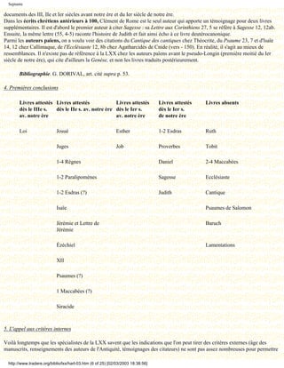 Septante

documents des III, IIe et Ier siècles avant notre ère et du Ier siècle de notre ère.
Dans les écrits chrétiens antérieurs à 100, Clément de Rome est le seul auteur qui apporte un témoignage pour deux livres
supplémentaires. Il est d'abord le premier auteur à citer Sagesse : sa Lettre aux Corinthiens 27, 5 se réfère à Sagesse 12, 12ab.
Ensuite, la même lettre (55, 4-5) raconte l'histoire de Judith et fait ainsi écho à ce livre deutérocanonique.
Parmi les auteurs païens, on a voulu voir des citations du Cantique des cantiques chez Théocrite, du Psaume 23, 7 et d'Isaïe
14, 12 chez Callimaque, de l'Ecclésiaste 12, 8b chez Agatharcidès de Cnide (vers - 150). En réalité, il s'agit au mieux de
ressemblances. Il n'existe pas de référence à la LXX chez les auteurs païens avant le pseudo-Longin (première moitié du Ier
siècle de notre ère), qui cite d'ailleurs la Genèse, et non les livres traduits postérieurement.

        Bibliographie. G. DORIVAL, art. cité supra p. 53.

4. Premières conclusions

        Livres attestés Livres attestés             Livres attestés               Livres attestés   Livres absents
        dès le IIIe s.  dès le IIe s. av. notre ère dès le Ier s.                 dès le Ier s.
        av. notre ère                               av. notre ère                 de notre ère

        Loi                 Josué                            Esther               1-2 Esdras        Ruth

                            Juges                            Job                  Proverbes         Tobit

                            1-4 Règnes                                            Daniel            2-4 Maccabées

                            1-2 Paralipomènes                                     Sagesse           Ecclésiaste

                            1-2 Esdras (?)                                        Judith            Cantique

                            Isaïe                                                                   Psaumes de Salomon

                            Jérémie et Lettre de                                                    Baruch
                            Jérémie

                            Ézéchiel                                                                Lamentations

                            XII

                            Psaumes (?)

                            1 Maccabées (?)

                            Siracide



5. L'appel aux critères internes

Voilà longtemps que les spécialistes de la LXX savent que les indications que l'on peut tirer des critères externes (âge des
manuscrits, renseignements des auteurs de l'Antiquité, témoignages des citateurs) ne sont pas assez nombreuses pour permettre

  http://www.tradere.org/biblio/lxx/harl-03.htm (6 of 25) [02/03/2003 18:38:56]
 