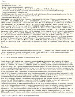 Septante

avant notre ère.
· Isaïe, Fourchette de - 170 à - 132.
· Jérémie. Première moitié du IIe siècle avant notre ère.
· Baruch. 1, 1-3, 8 à la même époque que Jérémie (E. Tov) ; 3, 9-fin vers + 80 (H. St J. Thackeray).
· Lamentations. Oeuvre du groupe kaigé dans la première moitié du Ier siècle avant notre ère (D. Barthélemy).
· Ézéchiel. Après le Psautier, mais avant Isaïe.
· Daniel. Un peu avant - 145 selon P. Grelot : le point de vue de la LXX est en effet clairement proégyptien, ce qui n'est plus
possible après 145, qui voit la première persécution contre les Juifs.
· Daniel Théodotion. Fourchette de + 30 à + 50.
Bibliographie. L. C. ALLEN, The Greek Chronicles. The Relation of the LXX of I et II Chronicles to the Massoretic Text,
Leyde, 1984. - D. BARTHÉLEMY, Devanciers. - E. BICKERMAN, «Some Notes...». - G. B. CAIRD, art. cité supra p. 91. -A.-
J. FESTUGIÈRE, Les Romans juifs : Tobit, Judith, Esther, Jonas, Apt, 1976. - J. FISCHER, In welcher Schrift lag das Buch
Isaias den LXX vor ?, BZA W 56, Giessen, 1930. - G. GERLEMAN, Studies in the LXX. I. Book of Job, Lund, 1946 ; II.
Chronicles, Lund, 1946 ; III. Proverbs, Lund, 1956. - P. GRELOT, «La LXX de Daniel IV et son substrat sémitique», RB 81,
1974, p. 5-23. - R. R. HAHN, The Manuscript History of the Psalms of Salomon, Chico, Californie, 1982. - O. MUNNICH,
Étude lexicographique du Psautier des LXX, thèse de 3e cycle dactylographiée, Paris, 1982. - E. SCHÜRER rév., p. 180-185 (1
Maccabées), 216-222 (Judith), 222-232 (Tobit), 708-718 (1 Esdras), 733-743 (Baruch). - I. L. SEELIGMANN, The Septuagint
Version of Isaiah, p. 70-94. - H. St J. THACKERAY, « The Greek Translators of the Four Books of Kings », JTS 8, 1907, p.
262-278 ; « The Bisections of Books in Primitive LXX Manuscripts », JTS 9, 1908, p. 88-98 ; Grammar, p. 9-16 ; The
Septuagint (notamment p. 114-124). -E. TOV, The Septuagint Translation of Jeremiah and Baruch : A Discussion Of an Early
Revision of the Septuaint of Jeremiah 29-52 and Baruch 1, 1-3, 8, Missoula, Montana, 1976, - E. C. ULRICH, The Qumran
Text of Samuel and Josephus, Missoula, Montana, 1978. - A. VAN DER KOOIJ, Die alten Textzeugen des Jesajabuches. Ein
Beitrag zur Texigeschichte des ATs, Göttingen, 1981 ; «On the Place of Origin of the Old Greek of Psalms», VT 33, 1983, p. 67-
74.

7. Problèmes

L'analyse des procédés de traduction présents dans certains livres de la LXX a amené H. St J. Thackeray à énoncer deux thèses
: il y a eu des traductions expurgées ou partielles de certains livres de la LXX ; et il y a eu des traductions partielles des
Prophètes qui ont précédé les versions complètes. Est-ce exact ?

a. Y a-t-il eu des traductions expurgées de certains livres de la LXX ?

On sait, depuis H. St J. Thackeray, que le manuscrit Vaticanus des Règnes fait coexister deux traductions : la traduction
ancienne du IIe siècle avant notre ère en 1 Règnes, 2 Règnes 1, 1-9, 13 et 3 Règnes 2, 12-21, 43 et la traduction révision de 2
Règnes 10, 1- 3 Règnes 2, 11, 3 Règnes 22 et 4 Règnes, que l'on peut attribuer au groupe kaigé travaillant en Palestine au début
de notre ère. Selon H. St J. Thackeray, les traducteurs travaillant à Alexandrie au IIe siècle avant notre ère ont voulu donner une
version expurgée des Règnes. Ils auraient éliminé les deux portions rétablies par les traducteurs postérieurs, parce que ces deux
parties racontent la faute de David, le déclin et la chute de la monarchie. La thèse des traducteurs anciens serait que David a été
un saint tout au long de sa vie. Voilà pourquoi ils auraient omis tous les passages non édifiants de ces livres.
L'idée de H. St J. Thackeray n'est plus retenue de nos jours. Ce n'est pas parce qu'un manuscrit ne donne pas partout la version
ancienne des Règnes que cette version n'a pas existé au complet, ainsi que le rappelle D. Barthélemy réfutant T. Muraoka. Sur
la complexité textuelle de la tradition manuscrite des Règnes, on se reportera au chapitre IV, p. 175.
Selon H. St J. Thackeray, il y aurait d'abord eu une version « partielle » de Job, entreprise au IIe siècle avant notre ère. Puis,
beaucoup plus tard, Théodotion (que notre auteur situe à la fin du IIe siècle de notre ère) aurait entrepris une traduction
complète. On aurait ensuite comblé les lacunes de la première version à l'aide de Théodotion.
Il n'est pas contestable que la LXX offre dans les manuscrits un texte ancien agrémenté d'additions de Théodotion. La question
est de savoir si le texte ancien est «partiel» : le traducteur ancien a-t-il voulu traduire partiellement le manuscrit hébreu qu'il
avait sous les yeux ? En réalité on peut penser que Job LXX traduit un texte hébreu plus court que l'actuel TM. Cette
hypothèse, qui a pour elle les découvertes de Qumrân (voir p. 189), est formulée à propos de Job par H. M. Orlinsky et E. Tov.
Il faut toutefois signaler que H. Heater a proposé une autre explication. Selon lui, le texte hébreu de la LXX n'est pas très
différent du TM ; mais le traducteur aurait utilisé systématiquement la technique de la « traduction anaphorique », qui consiste

  http://www.tradere.org/biblio/lxx/harl-03.htm (9 of 25) [02/03/2003 18:38:56]
 