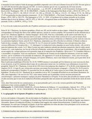 Septante

à interpoler le texte traduit à l'aide de passages parallèles empruntés soit à Job soit à d'autres livres de la LXX. On note qu'en ce
cas Job LXX devrait être plus long que Job TM ; or c'est le contraire qui est vrai. La question de Job reste ouverte.
Bibliographie. D. BARTHÉLEMY, «Prise de position... », p. 255-259. -H. HEATER. A LXX Translation Technique in the
Book of Job, Washington, 1982. -H. M. ORLINSKY, « Studies in the Septuagint of the Book of Job », HUCA 28, 1957, p. 53-
74 ; 29, 1958, p. 229-271 ; 30, 1959, P. 153-167 ; 32, 1961, p. 239-268 ; 33, 1962, p. 119-151 ; 35, 1964, p. 57-78 ; 36, 1965, p.
37-47 (en particulier les deux dernières tomaisons). - H. St J. THACKERAY, « The Greek Translators of the Four Books of
Kings», JTS 8, 1907, p. 262-278 ; The Septuagint, p. 9-39. - E. TOV, «L'incidence de la critique textuelle sur la critique
littéraire dans le livre de Jérémie », RB 79, 1972, p. 189-199 ; «Exegetical Notes on the Hebrew Vorlage of the LXX of
jeremiah 27(34) », ZATW 91, 1979, p. 73-93.

b. Y a-t-il eu des traductions partielles des Prophètes antérieures aux versions complètes ?

Selon H. St J. Thackeray, les derniers prophètes, d'Isaïe aux XII, ont été traduits en deux étapes : d'abord des passages choisis
correspondant à la liturgie des fêtes et des sabbats spéciaux, ensuite la version complète. On reconnaît là un des éléments de ce
que H. St J. Thackeray appelle le « facteur liturgique » de la LXX. Pour lui, à Alexandrie, au IIe siècle avant notre ère, la
liturgie des fêtes et des sabbats spéciaux était la suivante : d'abord une lecture d'une section de la Loi, puis la lecture d'une
péricope des Prophètes ; c'est la structure parashah-haphtarah bien connue en Palestine et à Babylone au IIe siècle de notre ère.
Les premières haphtarot furent, selon H. St J. Thackeray, empruntées aux XII, à Ézéchiel et à Jérémie. Il illustre sa thèse à
l'aide de deux exemples : Habacuc 3 et Ézéchiel 36. Les 19 versets de la prière d'Habacuc nous sont parvenus dans deux
versions différentes (à l'exception des v. 1-2, identiques). La traduction la plus répandue est aussi la plus récente ; elle est de la
main du traducteur des versets 1 et 2. Mais il existe une autre traduction attestée par plusieurs manuscrits, dont le codex oncial
Venetus (V) ; cette traduction, lue lors de la fête de la Pentecôte, serait plus ancienne que la précédente ; elle est qualifiée par le
savant anglais de « relique précieuse de la première étape de la traduction des Prophètes». Qu'en est-il ? N. Fernàndez Marcos a
« reconsidéré » la question. Voici ses conclusions : la traduction du Venetus est une traduction autonome, et non une simple
révision ; par le vocabulaire et les procédés de traduction, elle appartient à l'« école de Symmaque ». Ainsi, nous n'avons pas
affaire à une version ancienne, d'origine liturgique, de la prière d'Habacuc, mais à une traduction récente, qu'on peut dater de la
deuxième moitié du w siècle de notre ère.
Dans la péricope prophétique d'Ézéchiel 36, 24-38, YHWH annonce à son peuple qu'il lui donnera un coeur nouveau de chair,
et non de pierre, et qu'il le ramènera dans le pays de ses pères pour mener une vie conforme à ses ordonnances et jouir de la
prospérité. Selon H. St J. Thackeray, le texte de la LXX n'est ni du traducteur des chapitres 1-27 et 40-48, ni du traducteur des
chapitres 28-39 : il s'agit d'« une version plus ancienne, provenant d'un lectionnaire synagogal » ; Ézéchiel 36, 24-38 serait la
haphtarah correspondant à Nombres 19, parashah lue lors du sabbat de la Vache rousse au mois d'adar. Que penser de cette
hypothèse ? Il arrive à H. St J. Thackeray de se contredire (voir p. 95). L'exemple d'Ézéchiel en est une bonne illustration. En
effet, dans l'appendice 3 de son livre de 1921, notre auteur montre que la prétendue version ancienne présente des
caractéristiques « palestino-asiatiques» typiques du proto-Théodotion et d'Aquila. Il n'est donc plus possible de soutenir qu'elle
est plus ancienne que le reste de la traduction d'Ézéchiel, puisqu'elle date sans doute de la première moitié du Ier siècle de notre
ère.
Ainsi, dans l'état actuel de nos connaissances, on ne peut prétendre qu'il y ait eu des versions partielles des Prophètes
antérieures à leur version complète (P. Walters).
Bibliographie. N. FERNÀNDEZ MARCOS, «El texto Barberini de Habacuc 111 reconsiderado», Sefarad, 36/1, 1976, p. 3-36
; Introducción, p. 78. - H. St J. THACKERAY, The Septuagint, p. 35-60, 118-129. - P. WALTERS, The Text, p. 270-274.

C. La géographie de la Septante (Prophètes et autres livres)

La Loi a été traduite à Alexandrie. Où ont été traduits les Prophètes et les autres livres ? Où ont été composés les livres
directement écrits en grec ? Le prologue du Siracide situe l'activité du petit-fils de Jésus fils de Sirakh en Égypte, sans doute à
Alexandrie. Quant à la traduction d'Esther, le colophon final suggère une origine hiérosolomytaine. L'intérêt de ces deux
témoignages, les seuls que l'Antiquité ait légués, est de faire apparaître les noms des deux lieux principaux où les savants ont
voulu situer les traductions de la LXX : l'Égypte et Jérusalem.

1. Comment localiser une traduction ou une composition directement écrite en grec ?


  http://www.tradere.org/biblio/lxx/harl-03.htm (10 of 25) [02/03/2003 18:38:56]
 