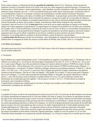 Septante

Par les critères internes, et d'abord par l'étude des procédés de traduction. Selon H. St J. Thackeray, l'école ancienne de
traduction, localisée à Alexandrie du IIIe au Ier siècle avant notre ère, utilise largement le présent historique, à l'imitation des
historiens grecs ; l'école récente « asiatico-palestinienne », plus littéraliste, travaille à Jérusalem et offre 10 caractéristiques de
traduction, parmi lesquelles ego eimi + verbe à un mode personnel pour rendre 'anoki, kaige pour gam, la distinction entre le
cor (correspondant à shopar) et la trompette, la présence de translittérations, la faible présence de présents historiques.
L'analyse de H. St J. Thackeray a été reprise et modifiée par D. Barthélemy : le groupe kaigé, qui travaille en Palestine dans les
années 30-50 sous l'égide du rabbinat, utilise 9 procédés de traduction. Lorsque bon nombre de ces 9 procédés de traduction
sont rassemblés dans un livre biblique, la localisation palestinienne est sûre. Elle est seulement probable lorsqu'un nombre plus
restreint de procédés est attesté. Par exemple, Cantique, Lamentations et Ruth offrent seulement 2 des 9 procédés.
La présence, dans un livre de la LXX, de mots grecs dont on sait qu'ils ont un emploi spécifique en Égypte ou en Palestine
indique une origine égyptienne ou palestinienne. Les papyrologues ont entrepris de rassembler tous ces indices de vocabulaire.
Par exemple, selon A. Passoni dell'Acqua, la présence de nomós au sens de nome, de démos au sens de dème, d'andrizomai au
sens d'être courageux et de pastophórion pour désigner le quartier des pastophores, des prêtres égyptiens, prouverait l'origine
égyptienne des livres qui les offrent. Cependant un seul trait de vocabulaire ne peut constituer une preuve décisive de
localisation. Il est indispensable de constituer un faisceau d'indices, à partir de plusieurs caractéristiques.
Le contenu même des livres peut orienter leur localisation : ainsi l'atmosphère de magie présente dans le livre de Tobit nous
établirait dans la compagnie du maître des sciences occultes Bolos de Mendès, dans le Delta, selon A.-J. Festugière.

2. Problèmes de la diaspora

Alexandrie passe pour être la terre d'élection de la LXX. Mais d'autres villes de la diaspora ont parfois été présentées comme le
lieu de certaines traductions.

a. Léontopolis

Faut-il attribuer une origine léontopolitaine à Isaïe ? Cette hypothèse est suggérée avec prudence par I. L. Seeligmann. Elle est
affirmée avec netteté par A. van der Kooij. Elle prend appui essentiellement sur Isaïe 19, 18-19. Le TM dit ceci : «En ce jour-
là, il y aura au pays d'Égypte cinq villes qui parleront la langue de Canaan et prêteront serment à YHWH des armées. On dira
de l'une d'entre elles : ville de destruction. En ce jour-là il y aura un autel consacré à YHWH au milieu du pays d'Égypte. » «
Ville de destruction » correspond à 'Ir hahèrès. Qumrân et quelques manuscrits massorétiques proposent 'ir hahèrès, « ville du
soleil ». La LXX a ceci : « En ce jour-là, il y aura cinq villes en Égypte qui parleront la langue cananéenne et qui prêteront
serment au nom du Seigneur ; l'une de ces villes sera appelée : ville-asadek. En ce jourlà, il y aura un autel pour le Seigneur
dans la terre d'Égypte. » La LXX a donc partiellement translittéré l'hébreu 'ir haççèdèk, qui signifie littéralement «ville de
justice » ; cette ville de justice serait Léontopolis, la capitale d'Onias IV (voir p. 33), que le traducteur mettrait ainsi
discrètement sur le même plan que Sion, appelée « ville de justice» en Isaïe 1, 26. Le v. 19 ferait allusion au temple de
Léontopolis, dont il prendrait la défense.
L'argumentation n'emporte pas complètement la conviction. Pourquoi, par exemple, ne pas remplacer, tout au long du
raisonnement, Léontopolis par Alexandrie ?

b. Antioche

La capitale de la Syrie est-elle le lieu de production de certains livres de la LXX ? Il n'existe pas de démonstration convaincante
de l'origine antiochienne de traductions de la LXX (ainsi Judith LXX selon S. Zeitlin). En revanche, les spécialistes ont pensé
que deux livres écrits directement en grec avaient vu le jour à Antioche. Selon S. Zeitlin, l'absence de toute attente messianique
en 2 Maccabées s'expliquerait par le fait qu'il aurait été écrit à Antioche par un Juif hellénisé. L'attente du messie serait typique
du courant apocalyptique palestinien et absente de la diaspora. Les Juifs de la diaspora persécutés trouveraient du réconfort plus
dans la croyance à la survie personnelle que dans un messie. En réalité, l'argumentation de S. Zeitlin plaide seulement contre
l'origine palestinienne de 2 Maccabées ; les arguments donnés en faveur d'Antioche valent tout autant pour Alexandrie.
Pour A. Dupont-Sommer, 4 Maccabées aurait une origine antiochienne. Ses arguments les plus forts sont les suivants : le culte
des martyrs maccabéens est bien attesté à Antioche à l'époque patristique ; d'après les Actes des apôtres 15, 29, les Juifs
d'Antioche étaient intraitables sur la question des interdits alimentaires ; or c'est pour le respect de ces interdits que les martyrs


  http://www.tradere.org/biblio/lxx/harl-03.htm (11 of 25) [02/03/2003 18:38:56]
 