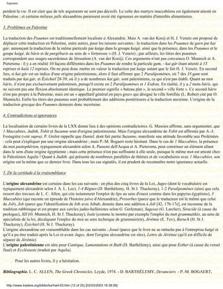 Septante

perdent la vie. Il est clair que de tels arguments ne sont pas décisifs. Le culte des martyrs maccabéens est également attesté en
Palestine ; et certains milieux juifs alexandrins paraissent avoir été rigoureux en matière d'interdits alimentaires.

3. Problèmes en Palestine

La traduction des Psaumes est traditionnellement localisée à Alexandrie. Mais A. van der Kooij et H. J. Venetz ont proposé de
déplacer cette traduction en Palestine, entre autres, pour les raisons suivantes : la traduction dans les Psaumes de garn par kai
gár, annonçant la traduction de la même particule par kaige dans le groupe kaigé, ainsi que la présence, dans les Psaumes et le
goupe kaigé, de bâris et de purgébaris au sens de « forteresse » (H. J. Venetz) ; par ailleurs, les titres des psaumes
correspondent aux usages sacerdotaux de Jérusalem (A. van der Kooij). Ces arguments n'ont pas convaincu O. Munnich et A.
Pietersma : il y a en réalité 10 façons différentes dans les Psaumes de rendre la particule gam, - kai gár étant attesté à 13
reprises et kaià 12 reprises. On ne peut donc mettre en valeur la traduction par kaige autant que le fait H. J. Venetz. En second
lieu, si kai gàr est un indice d'une origine palestinienne, alors il faut affirmer que 2 Paralipomènes, où 7 des 33 gam sont
traduits par kai gár, et Ézéchiel 28-39, où il y a de nombreux kai gár, sont palestiniens, ce qui n'est pas établi. Quant au mot
bâris, il n'est pas exclusivement palestinien, puisqu'il existe en 2 Paralipomènes et 1 Esdras. En réalité, il y a 2 mots bâris, qui
ne suivent pas une flexion absolument identique. Le premier signifie « bateau plat », le second « ville forte ». Ce second bâris
n'est pas propre à la Palestine, mais est un « appellatif général en pays grec» qui désigne la ville fortifiée (L. Robert cité par O.
Munnich). Enfin les titres des psaumes sont probablement des additions postérieures à la traduction ancienne. L'origine de la
traduction grecque des Psaumes demeure donc incertaine.

4. Contradictions et ignorances

La localisation de certains livres de la LXX donne lieu à des opinions contradictoires. G. Mussies affirme, sans argumenter, que
1 Maccabées, Judith, Tobit et Suzanne sont d'origine palestinienne. Mais l'origine alexandrine de Tobit est affirmée par A.-J.
Festugière (voir supra). P. Grelot rappelle que Daniel, dont fait partie Suzanne, manifeste une attitude favorable aux Ptolémées
: cela peut s'expliquer par une origine alexandrine ; mais P.-M. Bogaert reste hésitant. Dans le cas de 1 Maccabées, la présence
du mot pastophérion, typiquement alexandrin selon A. Passoni dell'Acqua et A. Pietersma, peut constituer un élément allant
dans le sens d'une origine égyptienne ; mais cette présence n'est pas suffisante à elle seule, puisque le même mot est attesté chez
le Palestinien Aquila ! Quant à Judith, qui présente de nombreux parallèles de thèmes et de vocabulaires avec 1 Maccabées, son
origine est la même que ce dernier livre. Dans tous les cas signalés, il est prudent de reconnaître notre ignorance actuelle.

5. De la certitude à la vraisemblance

L'origine alexandrine est certaine dans les cas suivants : en plus des cinq livres de la Loi, Juges (dont le vocabulaire est
typiquement alexandrin selon J. A. L. Lee), 1-4 Règnes (D. Barthélemy, H. St J. Thackeray), 1-2 Paralipomènes (ainsi que cela
ressort des travaux de L. C. Allen, qui cite notamment l'emploi de lips au sens d'ouest comme dans les papyrus égyptiens), 3
Maccabées (qui raconte un épisode de l'histoire juive d'Alexandrie), Proverbes (parce que le traducteur est le même que celui
de Job), Job (parce que l'identification de Job avec Jobab, donnée dans une addition à Job [42, 17b-17e], est inconnue de la
tradition rabbinique et est propre aux cercles judéo-hellénistes selon G. Gerleman), Sagesse (G. Larcher), Siracide (à cause du
prologue), XII (O. Munnich, H. St J. Thackeray), Isaïe (comme le montre par exemple l'emploi du mot grammatikés, au sens de
spécialiste de la loi, décalquant l'emploi du mot au sens technique de grammairien), Jérémie (E. Tov), Baruch (H. St J.
Thackeray), Ézéchiel (H. St J. Thackeray).
L'origine alexandrine est vraisemblable dans les cas suivants : Josué (parce que le livre ne se rattache pas à l'entreprise kaigé et
qu'il a pu être traduit après la Loi et avant Juges, dont l'origine alexandrine est sûre), Lettre de Jérémie (qu'il est difficile de
séparer de Jérémie).
L'origine palestinienne est sûre pour Cantique, Lamentations et Ruth (D. Barthélemy), ainsi que pour Esther (à cause du verset
final) et Ecclésiaste (traduit par Aquila).

        Pour les autres livres, il y a hésitation.

Bibliographie. L. C. ALLEN, The Greek Chronicles, Leyde, 1974. - D. BARTHÉLEMY, Devanciers. - P.-M. BOGAERT,


  http://www.tradere.org/biblio/lxx/harl-03.htm (12 of 25) [02/03/2003 18:38:56]
 