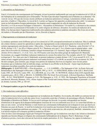 Septante

Palestinien, Lysimaque, fils de Ptolémée, qui travaille en Palestine.

1. Alexandrins ou Palestiniens ?

Faut-il, à la lumière des renseignements de l'Antiquité, réviser la position traditionnelle qui veut que la traduction de la LXX ait
été l'entreprise de la communauté juive d'Alexandrie ? Ne faut-il pas réévaluer l'importance de la Palestine en ce domaine ? On
vient de voir (p. 105) que des travaux récents attribuent un traducteur palestinien à Cantique, Lamentations et Ruth, ainsi que,
peut-être, à Judith et 1 Maccabées. Le travail de G. Larcher sur Sagesse fait apparaître un phénomène plus subtil : le traducteur
serait un Juif alexandrin d'origine palestinienne. Sa situation serait à rapprocher de celle du traducteur du Siracide.
Peut-être y a-t-il là un moyen d'échapper à l'alternative : Alexandrins ou Palestiniens ? En réalité il y a sûrement eu des contacts
incessants entre la communauté d'Alexandrie et le centre religieux de référence, Jérusalem. En matière de traduction de la
Bible, il ne faut pas durcir l'opposition traditionnelle entre judaïsme palestinien et judaïsme alexandrin. Des livres ont en effet
été traduits à Alexandrie par des Palestiniens : la Loi, Siracide et Sagesse.

2. Regroupements et éclatements de traducteurs

La tendance spontanée serait d'affirmer qu'à un livre donné de la LXX correspond normalement un traducteur. Mais la méthode
des critères internes a amené les spécialistes à opérer des regroupements ou des éclatements parmi les livres de la LXX. Si
certains regroupements sont discutés (entre 1 Maccabées, 1 Esdras et Daniel selon H. St J. Thackeray ; entre Ézéchiel 1-27 et
40-48, Jérémie 1-29, 7, les XII et 3 Règnes selon H. St J. Thackeray suivi par E. Tov), d'autres sont en général admis : ainsi
entre Job et Proverbes (G. Gerleman, toutefois critiqué récemment par J. G. Gainmie), Juges et Règnes (D. Barthélemy),
Jérémie 29-52 et Baruch 1, 1-3, 8 (E. Tov) ; les 150 Psaumes sont issus d'un même groupe de traducteurs (O. Munnich).
Inversement, on a suggéré d'attribuer à plusieurs traducteurs la version d'un même livre. Par exemple, selon H. St J. Thackeray
(critiqué par E. Tov, mais suivi par S. Soderlund), un premier traducteur a traduit Jérémie 1-29, 7 et un second 29, 8-51 ; le
même savant a suggéré qu'un premier traducteur avait traduit Ezéchiel 1-27 et 40-48, un second 28-39 et un dernier 36, 24-38.
On doit souligner, pour terminer, que, lorsque nous parlons du traducteur d'un livre au singulier, nous n'avons jamais
l'assurance que ce traducteur était un individu unique, sauf dans le cas d'Esther et du Siracide : il peut s'agir de plusieurs
traducteurs travaillant ensemble, d'un cercle de traducteurs.
Bibliographie. D. BARTHÉLEMY, « Prise de position ... ». - J. G. GAMMIE, « The Septuagint of Job : its Poetic Style and
Relationship to the Septuagint of Proverbs », CBQ 49, 1987, p. 14-31. - G. GEPLEMAN, Studies in the LXX. I. Book of Job,
Lund, 1946 ; III. Proverbs, Lund, 1956. - G. LARCHER, op. cit. p. 106. - O. MUNNICH, «Indices d'une LXX originelle dans
le psautier grec», Bi 63, 1982, p. 406-416. -S. SODERLUND, The Greek Text of Jeremiah. A Revised Hypothesis, Sheffield,
1985. - H. St J. THACKERAY, Grammar, p. 9-16 ; The Septuagint, p. 3-39. - E. TOV, The Septuagint Translation of Jeremiah
and Baruch, Missoula, Montana, 1976 ; «Some Aspects of the Textual and Literary History of the Book of jererniah », Le Livre
de Jérémie, Louvain, 1981, p. 145-167.

E. Pourquoi traduire en grec les Prophètes et les autres livres ?

1. Des traductions «semi-officielles»

L'Antiquité ne nous a laissé aucun renseignement sur la traduction des Prophètes. En revanche, elle établit un contraste très net
entre la traduction de la Loi et celle des autres livres. La première serait due à l'initiative de personnages officiels, Ptolémée II
Philadelphe et Démétrios de Phalère. Si l'on en croit le prologue du Siracide, la seconde correspondrait aux besoins
d'instruction et de sagesse de la diaspora hellénophone soucieuse de vivre en conformité avec la Loi. Le verset final d'Esther va
dans un sens voisin : un Juif de Palestine a voulu fournir aux communautés hellénophones de la diaspora le texte qui était lu en
Palestine aux jours de Pourim ; le motif de la traduction n'est toutefois pas forcément d'ordre liturgique, car la lecture d'Esther à
la synagogue ne paraît pas antérieure aux années + 70 ; au Ier siècle avant notre ère, elle est privée, familiale ; néanmoins, c'est
à un besoin religieux de la diaspora qu'obéit la traduction d'Esther.
Ainsi les deux seuls témoignages légués par l'Antiquité font apparaître que les traductions sont dues à des initiatives destinées à
répondre aux besoins éthiques et religieux des communautés hellénophones de la diaspora. Pour E. Bickerman, il s'agit
d'initiatives privées, c'est-à-dire relevant de l'activité de simples particuliers. H. St J. Thackeray, lui, oppose la traduction «


  http://www.tradere.org/biblio/lxx/harl-03.htm (15 of 25) [02/03/2003 18:38:56]
 