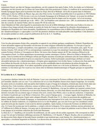 Septante

Canon,
notamment Daniel, qui date de l'époque maccabéenne, ont été composés bien après Esdras. Enfin, les études sur la littérature
rabbinique ont fait ressortir que la clôture du Canon hébreu était bien postérieure à Esdras. La tradition de la canonisation par la
Grande Synagogue figure pour la première fois dans les Pirqé Abot de la Mishnah ; de là elle est passée dans la littérature
rabbinique et chez les rabbins du Moyen Age, puis chez Élias Lévita. En réalité l'assemblée dont il est question en TM Néhémie
7-10 (= LXX 2 Esdras 17-20) n'a rien à voir avec la Grande Synagogue de la Mishnah et du Talmud ; on ne peut lui attribuer
un rôle de canonisation. Cette dernière s'est faite selon un processus dont les étapes sont les suivantes : la Loi est reconnue
comme canonique dans la période qui va de - 400 à - 250 ; les Prophètes sont canonisés vers - 200 ; la canonisation des Écrits
date du «concile» de Jamnia/Yabné, dans les années 90-105 de notre ère.
Ainsi l'abandon de l'idée selon laquelle la canonisation des livres de la Bible hébraïque s'était faite sous Esdras et la mise en
évidence d'une longue période d'incertitude en matière de limite du Canon ont supprimé les obstacles chronologiques à
l'adoption de l'hypothèse du Canon alexandrin. Parallèlement, les ressemblances entre la Bible d'Alexandrie (avec la présence
des «deutérocanoniques »/« apocryphes ») et l'AT des premiers chrétiens ont rendu plausible cette hypothèse. Cette dernière a
été acceptée pendant un siècle, jusqu'à la publication du livre de A. C. Sundberg.

C. Les critiques de A. C. Sundberg (1964)

Voici les plus percutantes d'entre elles, auxquelles on apporte le cas échéant quelques compléments. D'abord, l'hypothèse du
Canon alexandrin suppose qu'Alexandrie soit devenue un centre religieux référentiel du judaïsme. Ce n'est pas ce que les
sources historiques, y compris alexandrines, nous apprennent. Le judaïsme est resté centré sur Jérusalem, puis, après 70, sur
Jamnia. Ensuite, l'AT cité par le NT ne correspond pas exactement à ce que l'on entend par Canon alexandrin. Matthieu cite
comme Écriture 4 Esdras et l'Assomption de Moïse. On trouve chez d'autres auteurs du NT des citations d'Hénoch et de
l'Assomption d'Isaïe. Les Pères apostoliques reconnaissent comme canoniques 4 Esdras, Hénoch et Eldad et Modad (livre
perdu). Ainsi le nombre de livres bibliques utilisés par l'Église ancienne n'excède pas seulement celui du Canon hébreu, mais
aussi celui du Canon alexandrin tel qu'on en conjecture le contenu. Enfin la principale caractéristique attribuée au Canon
alexandrin (présence des « deutérocanoniques » d'origine gréco-égyptienne) s'est révélée fausse. La découverte d'une partie du
texte hébreu du Siracide à la fin du xixe siècle a joué un rôle considérable dans la réévaluation du milieu d'origine des
deutérocanoniques/apocryphes. Il est admis aujourd'hui qu'une partie d'entre eux a été écrite en Palestine, en hébreu ou en
araméen. Le lien direct que l'on voyait au xixe siècle entre la littérature deutérocanonique et l'Égypte grecque est aujourd'hui
rompu.

D. La thèse de A. C. Sundberg

Les premiers chrétiens étaient des Juifs de Palestine. Leurs vues concernant les Écritures reflètent celles de leur environnement
juif immédiat. Quelles sont ces vues ? Les collections de la Loi et des Prophètes étaient closes depuis longtemps. En revanche,
les autres écrits en circulation, dont une partie était traduite en grec à l'usage de la diaspora, n'étaient pas encore réunis dans une
collection fixe. Cette troisième collection, connue en hébreu sous le nom d'Écrits, n'a été constituée qu'à partir de + 90, à
Jamnia/Yabné. Ce qui s'est passé à Jamnia, ainsi que l'a montré D. Barthélemy, c'est que les rabbins ont canonisé certains livres
(Cantique des cantiques, Ecclésiaste) et en ont exclu d'autres (Siracide), en vertu d'une théorie nouvelle de l'inspiration. Cette
dernière n'est plus liée au contenu sage et vertueux d'un écrit, comme chez Philon, mais à sa date de confection. L'inspiration
est limitée à la période qui va de Moïse à Artaxerxès. Elle a cessé à l'époque perse : « Lorsque Aggée, Zacharie et Malachie, les
deiniers prophètes, moururent, l'esprit saint a disparu d'Israël» (Tosefta Sota 13, 2). Alors la succession des prophètes qui,
depuis Samuel jusqu'à la Grande Synagogue, se transmettaient sans interruption la loi orale s'est interrompue. Voilà pourquoi
les rabbins de Jamnia n'admirent, en complément de la Loi et des Prophètes, que ceux des livres que l'on considérait comme
ayant été écrits par des inspirés vivant avant les derniers prophètes. Après Jamnia, le Canon des Écritures est définitivement
clos. Ce Canon fut reconnu par tout le judaïsme, y compris celui de la diaspora. Si les auteurs chrétiens anciens présentent un
AT différent de la Bible de Jamnia, c'est parce que le christianisme est né et s'est séparé du judaïsme avant la clôture du Canon,
à une époque où la troisième collection des Écrits était fluctuante.
La thèse de A. C. Sundberg a été accueillie favorablement, car elle a pour elle de solides arguments. Elle correspond en effet à
ce que l'on sait par la littérature rabbinique ancienne (D. Barthélemy, J.-D. Kaestli, P. Rüger). De plus, elle est corroborée par
les découvertes faites depuis la Seconde Guerre mondiale et qui montrent que, avant Jamnia, les « deutérocanoniques »/«
apocryphes » circulaient largement en Palestine. Les découvertes des manuscrits de la mer Morte font connaître les livres saints

  http://www.tradere.org/biblio/lxx/harl-03.htm (19 of 25) [02/03/2003 18:38:56]
 