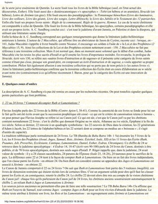 Septante

de la secte juive essénienne de Qumrân. La secte lisait tous les livres de la Bible hébraïque (sauf, en l'état actuel des
découvertes, Esther). Elle lisait aussi des « deutérocanoniques »/« apocryphes » : Tobit (en hébreu et en araméen), Siracide (en
hébreu), Lettre de Jérémie (en grec). Elle lisait encore des pseudépigraphes : le Pentateuque hénochien (Livre des luminaires,
Livre des veilleurs, Livre des géants, Livre des songes, Lettre dHénoch), le Livre des Jubilés et le Testament des 12 patriarches.
Enfin elle lisait ses propres livres saints : Règle de la communauté, Règle de la guerre, Hymnes. Le cas de la secte chrétienne
est comparable à celui de Qumrân. Elle lisait les livres de la Bible hébraïque, les apocryphes, certains pseudépigraphes et elle
avait ses propres écrits. A. C. Sundberg conclut ceci : c'est tout le judaïsme d'avant Jamnia, en Palestine et dans la diaspora, qui
utilisait une littérature sainte élargie.
Enfin la thèse de A. C. Sundberg correspond aux quelques renseignements que donne la littérature judéo-hellénistique
antérieure à Jamnia. L'auteur de 2 Maccabées, qui affirme être un abréviateur de Jason de Cyrène, raconte ceci : lorsque, en -
161, Judas Maccabée s'apprête à livrer bataille contre Nicanor, il encourage ses soldats à l'aide de « la Loi et des Prophètes» (2
Maccabées 15, 9). Ainsi les collections de la Loi et des Prophètes existent nettement avant - 150. 2 Maccabées ne fait pas
référence à une troisième collection. Mais il est normal que, dans un moment aussi solennel que le début d'un combat, Judas
Maccabée cite les textes les plus sacrés d'Israël et qu'il omette les livres d'importance moindre. En revanche, le prologue du
Siracide, écrit vers 130, se réfère aux «autres livres d'instruction et de sagesse» et il présente cette catégorie de livres saints
comme n'étant pas close, puisque son grand-père, en composant un écrit d'instruction et de sagesse, a voulu apporter sa propre
contribution. Philon fait également allusion à une troisième collection qui ne porte pas de nom précis (« les autres livres »).
Ainsi la littérature judéo-hellénistique confirme que la troisième collection des Écrits était en cours d'élaboration au w siècle
avant notre ère (contrairement à ce qu'affirme récemment J. Baron, pour qui la catégorie des Écrits est une innovation de
Jamnia).

E. Quelques zones d'ombre

La description de A. C. Sundberg n'a pas été remise en cause par les recherches récentes. On peut toutefois signaler quelques
points particuliers qui font problème.

1. 22 ou 24 livres ? Comment décompter Ruth et Lamentations ?

Flavius Josèphe parle des 22 livres de la Bible (Contre Apion I, 38-41). Comme la canonicité de ces livres se fonde pour lui sur
le fait qu'ils ont été écrits avant que la succession prophétique eût cessé - ce qui est le critère de canonisation retenu à Jamnia -,
on peut penser que Flavius Josèphe se réfère ici au Canon juif. Ce qui est sûr, c'est que le Canon juif vu par les chrétiens
contient normalement 22 livres : c'est le chiffre que donnent Origène au iw siècle, Athanase au ive siècle, Épiphane à la fin du
ive siècle. Selon ce dernier, 22 renvoie à un quadruple symbolisme : les 22 oeuvres de Dieu dans la création, les 22 générations
d'Adam à Jacob, les 22 lettres de l'alphabet hébreu et les 22 sextarii dont se compose un modius un « boisseau » ; il s'agit
d'unités de capacité).
La tradition rabbinique parle normalement de 24 livres. Le TB (Baraïta de Baba Batra 14b- 1 5a) énumère les 5 livres de la
Loi, les 8 livres des Prophètes (Josué, Juges, Samuel, Rois, Jérémie, Ézéchiel, Isaïe, XII) et les 11 livres des Écrits (Ruth,
Psaumes, Job, Proverbes, Ecclésiaste, Cantique, Lamentations, Daniel, Esther, Esdras, Chroniques). Ce chiffre de 24 se
retrouve dans le judaïsme apocalyptique : 4 Esdras 14, 18-47 (écrit vers 90-100) parle de 24 livres du Canon, destinés à être
publiés, et de 70 livres apocalyptiques, destinés aux seuls sages d'Israël. P. Rüger rappelle que, dans le judaïsme, 24 avait
valeur de symbole : il y a 24 classes sacerdotales, 24 parures de l'Épouse (Isaïe 23, 18-26), 24 taureaux pour le sacrifice de la
paix. La différence entre 22 et 24 tient à la façon de compter Ruth et Lamentations. Ou bien on en fait des livres indépendants,
que l'on classe parmi les Écrits : on obtient 24. Ou bien Ruth est considéré comme un appendice des Juges et Lamentations est
associé à Jérémie : on obtient 22.
Le Canon de Jamnia comportait-il 22 ou 24 livres ? On sait que Ruth et Lamentations font partie des 5 rouleaux (megillôt), ces
livres de dimension restreinte qui étaient récités lors de certaines fêtes. C'est un argument solide pour dire qu'il faut les classer
parmi les Écrits et, en conséquence, retenir le chiffre 24. Le chiffre 22 devrait alors être mis au compte de la vision chrétienne
du Canon juif : chaque fois qu'ils parleraient du Canon juif de 24 livres, les chrétiens anciens soustrairaient automatiquement le
chiffre 2, en reliant Ruth à Juges et Lamentations à Jérémie.
Les sources juives anciennes ne permettent-elles pas de faire une telle soustraction ? Le TB Baba Batra 14b-15a affirme que
Ruth est l'oeuvre de Samuel, tout comme Juges : compter Juges et Ruth pour un livre n'a rien d'absurde dans le judaïsme. Le
même texte attribue à Jérémie son livre, les Rois et les Lamentations : un regroupement entre Jérémie et Lamentations est

  http://www.tradere.org/biblio/lxx/harl-03.htm (20 of 25) [02/03/2003 18:38:56]
 