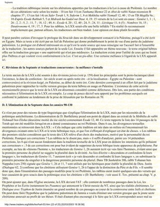 Septante

        - La tradition rabbinique insiste sur les altérations apportées par les traducteurs à la Loi à cause de Ptolémée. Le nombre
        de ces altérations varie selon les traités : 10 (en fait 11) en Tanhuma Shemot 22 et Abot de rabbi Natan recension B
        chapitre 37 ; 13 (en fait 14) en Sefer Torah 1, 9, Soferim 1, 8 et Mekhilta rabbi Yismaël 12, 40 ; 15 en TB Megilla 9a ;
        18 d'après Exode Rabbah 5, 5 et Midrash ha-Gadol sur Deut. 4, 19. 15 versets de la Loi sont en cause : Genèse 1, 1 ; 1,
        26 ; 2, 2 ; 5, 2 ; 11, 7 ; 18, 12 ; 49, 6 ; Exode 4, 20 ; 12, 40 ; 24, 5 ; 24, 11 ; Lévitique 11, 6 (5) ; Nombres 16, 15 ;
        Deutéronome 4, 19 ; 17, 3. Pour les rabbins, la LXX serait-elle une belle infidèle ? En réalité ils reconnaissent
        implicitement que, partout ailleurs, les traducteurs ont bien traduit. Leur opinion est donc plutôt favorable.

Il peut paraître curieux d'invoquer le prologue du Siracide dans un développement consacré à la Palestine, puisqu'il a été écrit
en Égypte. Mais ce texte a été écrit par un Juif de Palestine qui donne probablement le point de vue d'une partie du judaïsme
palestinien. Le prologue est d'abord intéressant en ce qu'il est la seule source qui nous renseigne sur l'accueil fait à l'ensemble
de la traduction ; les autres sources parlent de la seule Loi. Ensuite il fait apparaître un thème nouveau : le texte original hébreu
offre sur la traduction grecque « une supériorité qui n'est pas médiocre». La traduction existe pour l'utilité de ceux qui ne lisent
plus l'hébreu et qui veulent vivre conformément à la Loi. C'est un pis-aller. Une certaine méfiance à l'égard de la LXX apparaît
ici.

C. Révisions de la Septante et traductions concurrentes : la méfiance s'installe

Le texte ancien de la LXX a été soumis à des révisions juives (voir p. 159) dont les principales sont la proto-lucianique (dont
l'existence, la date de confection - Ier siècle avant ou après notre ère - et la localisation - Égypte ou Palestine - sont
controversées) et la révision kaigé, en Palestine, au début de notre ère. Cette dernière correspond à un effort fait par le judaïsme
palestinien pour rapprocher la vieille version grecque du texte hébreu en usage en Palestine. L'existence de cette activité
recensionnelle prouve que le texte de la LXX est désormais considéré comme défectueux. Dès lors, une partie des conditions
nécessaires à l'élimination de la LXX est remplie. Le coup de pouce décisif sera apporté par les problèmes auxquels est
confronté le judaïsme au lendemain de la prise de Jérusalem par les Romains en 70.

D. L'élimination de la Septante dans les années 90-130

Ce n'est pas pour des raisons de type linguistique que s'explique l'élimination de la LXX, mais par les nécessités de la
polémique antichrétienne. La démonstration de D. Barthélemy prend son point de départ dans un extrait de la Mekhilta de rabbi
Yishmaël ben Elisha (deuxième moitié du iiie siècle) commentant Exode 12, 40. Ce texte rapporte la liste des 14 passages de la
Torah qui ont été modifiés lorsqu'on en a donné connaissance au roi Ptolémée. Dans 6 cas, les divergences textuelles
mentionnées se retrouvent dans la LXX : « Cela indique que cette tradition est née dans un milieu où l'onconnaissait les
divergences existant entre la LXX et le texte hébraïque reçu, et que l'on s'efforçait d'expliquer cet état de choses. » Les rabbins
des premiers siècles considèrent que le texte des LXX relève d'un choix des traducteurs, motivé par la personnalité du roi
Ptolémée. Pourquoi ces corrections ? Les rabbins ne le disent pas, mais « il suffit d'analyser, parmi ces 14 prétendues
corrections, les 8 qui n'ont aucun fondement dans la tradition textuelle de la LXX pour en déduire les intentions qu'ils prêtaient
aux correcteurs » ; 3 de ces corrections ont pour but évident de supprimer du texte biblique toute apparence de polythéisme. Par
exemple, au lieu de «faisons l'homme », les traducteurs de Genèse 1, 26 auraient écrit «je vais faire l'homme», évitant ainsi que
la première personne du pluriel ne suggère la pluralité dans la divinité. Au lieu d'écrire « descendons et confondons là leurs
langages », les traducteurs de Genèse 11, 7 auraient écrit « je vais descendre et confondre là leurs langages », en substituant la
première personne du singulier à la dangereuse première personne du pluriel. Dans TB Sanhédrin 38b, rabbi Yohanan ben
Nappaha (vers 250) signale que Genèse 1, 26 et 11, 7 sont utilisés par les hérétiques pour établir la pluralité de Dieu. Justin
(Dialogue 62, 2) confirme que les chrétiens utilisaient Genèse 1, 26 à l'appui de la distinction du Père et du Fils. « Il semble
donc que, dans l'énumération des passages modifiés pour le roi Ptolémée, les rabbins aient inséré quelques-uns des versets qui
leur causaient de gros soucis dans la polémique avec les chrétiens » (D. Barthélemy ; voir aussi E. Tov, présenté au chap. V, p.
209).
On peut ajouter que, dans l'Église ancienne, la LXX devient l'AT : elle contient de nombreux passages dans la Loi, les
Prophètes et les Écrits (notamment les Psaumes) qui annoncent le Christ-messie du NT, ainsi que les réalités chrétiennes. Le
Dialogue avec Tryphon de Justin énumère un grand nombre de ces passages au coeur de la controverse entre Juifs et chrétiens.
On peut donc faire l'hypothèse que le judaïsme palestinien de Jamnia a voulu éliminer une version grecque que la jeune secte
chrétienne annexait au profit de ses thèses. Il était d'autant plus encouragé à le faire que la LXX correspondait assez mal au

  http://www.tradere.org/biblio/lxx/harl-03.htm (23 of 25) [02/03/2003 18:38:56]
 