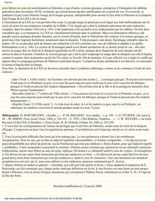 Septante

texte hébreu en cours de normalisation en Palestine et que d'autres versions grecques, entreprises à l'instigation du rabbinat
palestinien dans les années 30-50, existaient, qui étaient beaucoup plus satisfaisantes de ce point de vue. En revanche, le
judaïsme n'a pas voulu éliminer l'usage de la langue grecque, indispensable pour assurer le lien entre la Palestine et la diaspora.
Seul l'usage de la LXX a été en cause.
L'élimination de la LXX ne s'est pas faite d'un coup. Le groupe kaigé ne paraît pas avoir légué aux Juifs hellénophones du Ier
siècle de notre ère une traduction complète de la Bible. C'est Aquila qui a doté le judaïsme palestinien de cette traduction
complète, dans les années 130 (voir p. 143). Cette traduction a été accueillie avec enthousiasme par les rabbins. On doit donc
considérer que, à ce moment-là, la LXX est virtuellement éliminée dans le judaïsme. Mais son élimination effective a dû
prendre encore quelques dizaines d'années, car la version d'Aquila, dont le littéralisme fait violence à la syntaxe grecque, ne
parait pas s'être imposée facilement, notamment dans la diaspora. Voilà pourquoi, sans doute, Symmaque entreprit, dans les
années 165 ou un peu plus tard, de donner une traduction à la fois conforme aux vues du rabbinat et adaptée à un public
hellénophone (voir p. 148). La version de Symmaque paraît avoir donné satisfaction de ce dernier point de vue : elle était
encore en usage chez les Juifs de la diaspora égyptienne au IVe siècle, puisque deux fragments de cette époque ont été
retrouvés dans le Fayoum. Toutefois la version grecque qui a été le plus longtemps en usage dans la diaspora est celle d'Aquila,
comme le montre, dans la première moitié du VIe siècle, la Novelle 146 de Justinien. Cet acte officiel vise à régler le conflit qui
oppose dans la synagogue partisans de l'hébreu et partisans du grec. L'empereur donne satisfaction à ces derniers, en autorisant
la lecture d'Aquila dans la liturgie.
Pour finir, la réputation de la LXX est devenue exécrable dans le judaïsme rabbinique, comme on le constatera à l'aide de trois
citations :

        - Sefer Torah 1, 8 (IIIe siècle) : les Écritures «ne doivent pas être écrites [ ... ] en langue grecque. 70 anciens écrivirent la
        Torah pour le roi Ptolémée en grec, et ce jour fut aussi mauvais pour Israël que le jour où le veau d'or fut fabriqué,
        puisque la Torah ne pouvait être traduite adéquatement. » On est bien loin de la fête et de la panégyrie annuelles dont
        Philon raconte l'instauration !
        - Massekhet Soferim 1, 7 (milieu du VIIIe siècle) : « Cinq anciens écrivirent la Loi pour le roi Ptolémée en grec, et ce
        jour fut aussi mauvais pour Israël que le jour où le veau d'or fut fabriqué, puisque la Torah ne pouvait pas être traduite
        adéquatement. »
        - Megillat Taanit 13 (VIIIe siècle ?) : le 8 du mois de tebet, la Loi fut traduite en grec sous le roi Ptolémée ; en
        châtiment, les ténèbres couvrirent le monde pendant trente (ou trois ?) jours.

Bibliographie. D. BARTHÉLEMY, « Eusèbe...». - P.-M. BOGAERT, «Les études... », p. 198. - J. G. FÉVRIER, cité supra p.
44. - M. SIMON, Verus Israel, Paris, 1964, p. 334-351. - E. TOV, «The Rabbinic Tradition ... ». - J. W. WEVERS, « An Early
Revision of the LXX of Numbers », Eretz-Israel. H. M. Orlinsky Volume 16, 1982, p. 235-239.
1. C'est-à-dire les coreligionnaires de l'auteur du prologue qui vivent hors de Palestine, notam-ment les Juifs de la diaspora
d'Égypte. L'expression ne peut viser les populations paiennes, le prosélytisme juif n'étant pas attesté au ive siècle avant notre
ère.
2. Voici la principale difficulté d'un texte qui n'en manque pas. Le mot aphémoion a donné lieu à de nombreuses
interprétations. Pour les uns, qui en font un adjectif signifiant «dissemblable», il faudrait comprendre : « J'ai découvert (un
pays) dissemblable [au nôtre] du point de vue de l'instruction qui n'est pas médiocre.» Selon d'autres, pour qui l'adjectif signifie
« semblable», il faut comprendre exactement le contraire. D'autres encore estiment que aphémoion est un substantif synonyme
d'aphomiama, attesté chez Platon au sens de copie, réplique. On donne à ce substantif tantôt le sens de «copie», d'«exemplaire»
(« J'ai découvert une copie d'une instruction qui n'est pas médiocre» ou bien : « J'ai découvert qu'une copie [du livre de mon
grand-père] serait d'une instruction qui n'est pas médiocre»), tantôt le sens d'« imitation». Non sans hésitation (on attendrait
qu'aphémoion soit suivi de ti), nous nous rallions à cette traduction, proposée notamment par P. Auvray.
3. Depuis Jérôme on traduit en général : « Dosithée, qui a dit qu'il était prêtre et lévite. » Nous adoptons la traduction de E.
Bickerman, qui fait remarquer que, chaque prêtre étant par définition un lévite, le mot leveites est sans doute un nom propre.
Quant à Phrourai, c'est un terme d'origine araméenne qui correspond à l'hébreu Purim. notamment en Esther 9, 26 ; il s'agit de
la fête des Sorts.


                                                   Dernière modification le 12 janvier 2000



  http://www.tradere.org/biblio/lxx/harl-03.htm (24 of 25) [02/03/2003 18:38:56]
 