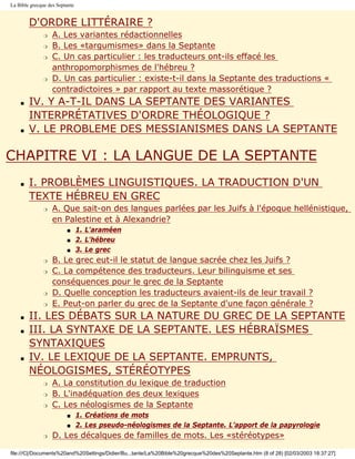 La Bible grecque des Septante


        D'ORDRE LITTÉRAIRE ?
               r   A. Les variantes rédactionnelles
               r   B. Les «targumismes» dans la Septante
               r   C. Un cas particulier : les traducteurs ont-ils effacé les
                   anthropomorphismes de l'hébreu ?
               r   D. Un cas particulier : existe-t-il dans la Septante des traductions «
                   contradictoires » par rapport au texte massorétique ?
    s   IV. Y A-T-IL DANS LA SEPTANTE DES VARIANTES
        INTERPRÉTATIVES D'ORDRE THÉOLOGIQUE ?
    s   V. LE PROBLEME DES MESSIANISMES DANS LA SEPTANTE

CHAPITRE VI : LA LANGUE DE LA SEPTANTE
    s   I. PROBLÈMES LINGUISTIQUES. LA TRADUCTION D'UN
        TEXTE HÉBREU EN GREC
               r   A. Que sait-on des langues parlées par les Juifs à l'époque hellénistique,
                   en Palestine et à Alexandrie?
                         s      1. L'araméen
                         s      2. L'hébreu
                         s      3. Le grec
               r   B. Le grec eut-il le statut de langue sacrée chez les Juifs ?
               r   C. La compétence des traducteurs. Leur bilinguisme et ses
                   conséquences pour le grec de la Septante
               r   D. Quelle conception les traducteurs avaient-ils de leur travail ?
               r   E. Peut-on parler du grec de la Septante d'une façon générale ?
    s   II. LES DÉBATS SUR LA NATURE DU GREC DE LA SEPTANTE
    s   III. LA SYNTAXE DE LA SEPTANTE. LES HÉBRAÏSMES
        SYNTAXIQUES
    s   IV. LE LEXIQUE DE LA SEPTANTE. EMPRUNTS,
        NÉOLOGISMES, STÉRÉOTYPES
               r   A. La constitution du lexique de traduction
               r   B. L'inadéquation des deux lexiques
               r   C. Les néologismes de la Septante
                         s      1. Créations de mots
                         s      2. Les pseudo-néologismes de la Septante. L’apport de la papyrologie
               r   D. Les décalques de familles de mots. Les «stéréotypes»

file:///C|/Documents%20and%20Settings/Didier/Bu...tante/La%20Bible%20grecque%20des%20Septante.htm (8 of 28) [02/03/2003 18:37:27]
 