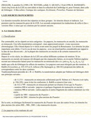 Septante

ZIEGLER). A paraître Ex (1989, J.W. WEVERS, collab. U. QUAST), 2 Esd (1990, R. HANHART).
Ainsi cinq livres de la LXX ne sont édités ni dans la collection de Cambridge ni, pour l'instant, dans celle
de Göttingen : 4 Maccabées, Cantique des cantiques, Ecclésiaste, Proverbes, Psaumes de Salomon.

I. LES SOURCES MANUSCRITES

Les données textuelles doivent être réparties en deux groupes : les témoins directs et indirects. Les
premiers sont les manuscrits grecs de la LXX. Les seconds comprennent les traductions de celle-ci (les «
versions filles ») ainsi que ses citations par les auteurs anciens.

A. Les témoins directs

1. Classification

Par commodité, on les répartit en trois catégories : les papyrus, les manuscrits en onciale, les manuscrits
en minuscule. Une telle énumération correspond - mais approximativement - à une succession
chronologique. Elle s'étend depuis le w siècle avant notre ère jusqu'à la Renaissance. Les témoins les plus
importants sont édités. C'est le cas de tous les papyrus - avec un retard parfois considérable par rapport à
la date de leur découverte -, de la plupart des manuscrits en onciale et de certains manuscrits en
minuscule.
Depuis le xviiie siècle, les éditeurs de la LXX ont utilisé différents systèmes de notation. Si les
manuscrits en onciale ont toujours été désignés par des majuscules latines, en revanche l'édition anglaise
recourt aux minuscules latines pour les manuscrits en minuscule (de a à z, puis a2, b2, c2, d2, e2, f2),
tandis que celle de Göttingen les affecte de numéros. Les papyrus sont aussi désignés par des numéros. A.
Rahlfs (Verzeichnis, p. 335-337) et S. Jellicoe (The Septuagint, p. 360-361) proposent des tables de
correspondance entre les deux systèmes.
Traditionnellement précédée de « R » (=Rahlfs), la numérotation adoptée par l'édition de Göttingen obéit
aux principes suivants :

                   - de 1 à 311 : manuscrits en minuscule collationnés par R. Holmes et J. Parsons (voir infra,
                   p. 194-195) ; pour éviter les confusions A. Rahlfs a conservé leur cote ;
                   - de 312 à 799 : manuscrits en minuscule portant sur d'autres livres que le Psautier ;
                   - numéros 800 et suivants : papyrus et quelques fragments de manuscrits en onciale ;
                   - numéros 900 et suivants : autres papyrus et autres fragments de codices antérieurs au viiie
                   siècle ;
                   - à partir de 1001 : manuscrits du Psautier ;
                   - à partir de 2001 : témoins les plus anciens du Psautier.

De la sorte, on distingue facilement les manuscrits du Psautier de ceux des autres livres, les témoins les
plus anciens (les séries 800- , 900-, 2001- ) des manuscrits récents.

2. Les papyrus et les rouleaux de cuir

 http://www.tradere.org/biblio/lxx/harl-04.htm (2 of 49) [02/03/2003 18:39:14]
 