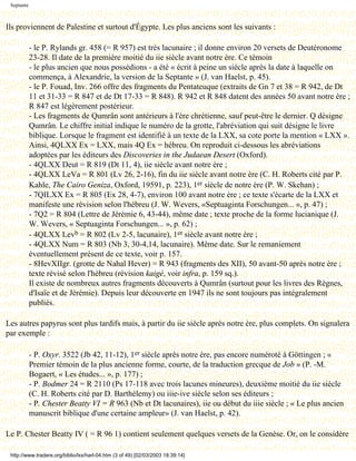 Septante



Ils proviennent de Palestine et surtout d'Égypte. Les plus anciens sont les suivants :

            - le P. Rylands gr. 458 (= R 957) est très lacunaire ; il donne environ 20 versets de Deutéronome
            23-28. Il date de la première moitié du iie siècle avant notre ère. Ce témoin
            - le plus ancien que nous possédions - a été « écrit à peine un siècle après la date à laquelle on
            commença, à Alexandrie, la version de la Septante » (J. van Haelst, p. 45).
            - le P. Fouad, Inv. 266 offre des fragments du Pentateuque (extraits de Gn 7 et 38 = R 942, de Dt
            11 et 31-33 = R 847 et de Dt 17-33 = R 848). R 942 et R 848 datent des années 50 avant notre ère ;
            R 847 est légèrement postérieur.
            - Les fragments de Qumrân sont antérieurs à l'ère chrétienne, sauf peut-être le dernier. Q désigne
            Qumrân. Le chiffre initial indique le numéro de la grotte, l'abréviation qui suit désigne le livre
            biblique. Lorsque le fragment est identifié à un texte de la LXX, sa cote porte la mention « LXX ».
            Ainsi, 4QLXX Ex = LXX, mais 4Q Ex = hébreu. On reproduit ci-dessous les abréviations
            adoptées par les éditeurs des Discoveries in the Judaean Desert (Oxford).
            - 4QLXX Deut = R 819 (Dt 11, 4), iie siècle avant notre ère ;
            - 4QLXX LeVa = R 801 (Lv 26, 2-16), fin du iie siècle avant notre ère (C. H. Roberts cité par P.
            Kahle, The Cairo Geniza, Oxford, 19591, p. 223), 1er siècle de notre ère (P. W. Skehan) ;
            - 7QILXX Ex = R 805 (Ex 28, 4-7), environ 100 avant notre ère ; ce texte s'écarte de la LXX et
            manifeste une révision selon l'hébreu (J. W. Wevers, «Septuaginta Forschungen... », p. 47) ;
            - 7Q2 = R 804 (Lettre de Jérémie 6, 43-44), même date ; texte proche de la forme lucianique (J.
            W. Wevers, « Septuaginta Forschungen... », p. 62) ;
            - 4QLXX Levb = R 802 (Lv 2-5, lacunaire), 1er siècle avant notre ère ;
            - 4QLXX Num = R 803 (Nb 3, 30-4,14, lacunaire). Même date. Sur le remaniement
            éventuellement présent de ce texte, voir p. 157.
            - 8HevXIIgr. (grotte de Nahal Hever) = R 943 (fragments des XII), 50 avant-50 après notre ère ;
            texte révisé selon l'hébreu (révision kaigé, voir infra, p. 159 sq.).
            Il existe de nombreux autres fragments découverts à Qumrân (surtout pour les livres des Règnes,
            d'Isaïe et de Jérémie). Depuis leur découverte en 1947 ils ne sont toujours pas intégralement
            publiés.

Les autres papyrus sont plus tardifs mais, à partir du iie siècle après notre ère, plus complets. On signalera
par exemple :

            - P. Oxyr. 3522 (Jb 42, 11-12), 1er siècle après notre ère, pas encore numéroté à Göttingen ; «
            Premier témoin de la plus ancienne forme, courte, de la traduction grecque de Job » (P. -M.
            Bogaert, « Les études... », p. 177) ;
            - P. Bodmer 24 = R 2110 (Ps 17-118 avec trois lacunes mineures), deuxième moitié du iie siècle
            (C. H. Roberts cité par D. Barthélemy) ou iiie-ive siècle selon ses éditeurs ;
            - P. Chester Beatty VI = R 963 (Nb et Dt lacunaires), iie ou début du iiie siècle ; « Le plus ancien
            manuscrit biblique d'une certaine ampleur» (J. van Haelst, p. 42).

Le P. Chester Beatty IV ( = R 96 1) contient seulement quelques versets de la Genèse. Or, on le considère

 http://www.tradere.org/biblio/lxx/harl-04.htm (3 of 49) [02/03/2003 18:39:14]
 