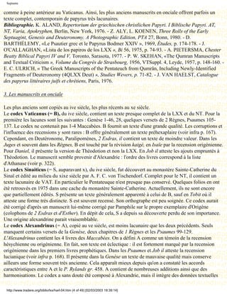 Septante

comme à peine antérieur au Vaticanus. Ainsi, les plus anciens manuscrits en onciale offrent parfois un
texte complet, contemporain de papyrus très lacunaires.
Bibliographie. K. ALAND, Repertorium der griechischen christlichen Papyri. I Biblische Papyri. AT,
NT, Varia, Apokryphen, Berlin, New York, 1976. - Z. ALY, L. KOENEN, Three Rolls of the Early
Septuagint, Genesis and Deuteronomy. A Photographic Edition, PTA 27, Bonn, 1980. - D.
BARTHÉLEMY, «Le Psautier grec et le Papyrus Bodmer XXIV », 1969, Études, p. 174-178. - J.
O'CALLAGHAN, «Lista de los papiros de los LXX », Bi 56, 1975, p. 74-93. - A. PIETERSMA, Chester
Beatty Biblical Papyri IV and V, Toronto, Sarasota, 1977. - P. W. SKEHAN, «The Qumran Manuscripts
and Textual Criticism », Volume du Congrès de Strasbourg, 1956, VTSuppl. 4, Leyde, 1957, p. 148-160. -
E. C. ULRICH, « The Greek Manuscripts of the Pentateuch from Qumrân, Including Newly-Identified
Fragments of Deuteronomy (4QLXX Deut) », Studies Wevers, p. 71-82. - J. VAN HAELST, Catalogue
des papyrus littéraires juifs et chrétiens, Paris, 1976.

3. Les manuscrits en onciale

Les plus anciens sont copiés au ive siècle, les plus récents au xe siècle.
Le codex Vaticanus (= B), du ive siècle, contient un texte presque complet de la LXX et du NT. Pour la
première les lacunes sont les suivantes : Genèse 1-46, 28, quelques versets de 2 Règnes, Psaumes 105-
137. Le codex ne contenait pas 1-4 Maccabées. B fournit un texte d'une grande qualité. Les corruptions et
l'influence des recensions y sont rares : B offre généralement un texte préhexaplaire (voir infra p. 167).
Cependant, en Deutéronome, Paralipomènes, 2 Esdras, il contient un texte de moindre valeur. Dans les
Juges et souvent dans les Règnes, B est touché par la révision kaigé, en Isaïe par la recension origénienne.
Pour Daniel, il présente la version de Théodotion et non la LXX. En Job il atteste les ajouts empruntés à
Théodotion. Le manuscrit semble provenir d'Alexandrie : l'ordre des livres correspond à la liste
d'Athanase (voir p. 322).
Le codex Sinaiticus (= S, auparavant x), du ive siècle, fut découvert au monastère Sainte-Catherine du
Sinaï et édité au milieu du xixe siècle par A. F. C. von Tischendorf. Complet pour le NT, il contient un
texte lacunaire de VAT. En particulier le Pentateuque n'est presque pas conservé. Quelques folios en ont
été retrouvés en 1975 dans une cache du monastère Sainte-Catherine. Actuellement, ils ne sont encore
que partiellement édités. S présente un texte généralement apparenté à celui de B, sauf en Tobit où il
atteste une forme très distincte. S est souvent recensé. Son orthographe est peu soignée. Ce codex aurait
été corrigé d'après un manuscrit lui-même corrigé par Pamphile sur le propre exemplaire d'Origène
(colophons de 2 Esdras et d'Esther). En dépit de cela, S a depuis sa découverte perdu de son importance.
Une origine alexandrine parait vraisemblable.
Le codex Alexandrinus (= A), copié au ve siècle, est moins lacunaire que les deux précédents. Seuls
manquent certains versets de la Genèse, deux chapitres de 1 Règnes et les Psaumes 99-129.
L'Alexandrinus contient les 4 livres des Maccabées. On a défini A comme un témoin de la recension
hésychienne ou origénienne. En fait, son texte est éclectique : il est fortement marqué par la recension
origénienne dans les premiers livres prophétiques. Dans les Psaumes et Job il atteste la recension
lucianique (voir infra p. 168). Il présente dans la Genèse un texte de mauvaise qualité mais conserve
ailleurs une forme souvent très ancienne. Cela apparaît mieux depuis qu'on a constaté les accords
caractéristiques entre A et le P. Rylands gr. 458. A contient de nombreuses additions ainsi que des
harmonisations. Le codex a sans doute été composé à Alexandrie, mais il intègre des données textuelles

 http://www.tradere.org/biblio/lxx/harl-04.htm (4 of 49) [02/03/2003 18:39:14]
 