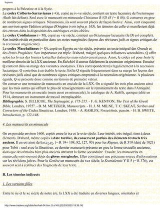 Septante

propres à la Palestine et à la Syrie.
Le codex Colberto-Sarravianus (=G), copié au iv-ve siècle, contient un texte lacunaire de l'octateuque
(Ruth fait défaut). Seul avec le manuscrit en minuscule Chisianus R VII 45 (= R 88), G conserve en grec
de nombreux signes critiques. Néanmoins, ils sont souvent placés de façon fautive. Ainsi, cent cinquante
ans environ après l'édition critique d'Origène (voir infra p. 165), les témoins de celle-ci manifestent déjà
des erreurs dans la disposition des astérisques et des obèles.
Le codex Coislinianus (= M), copié au vie siècle, contient un Octateuque lacunaire (le Dt est complet).
Son intérêt réside en particulier dans ses notes marginales (leçons des réviseurs juifs et signes critiques de
la recension origénienne).
Le codex Marchalianus (= Q), copié en Égypte au vie siècle, présente un texte intégral des Grands et
des Petits Prophètes. Son importance est triple. D'abord, malgré quelques influences secondaires, Q offre
selon les livres des formes textuelles distinctes mais relativement pures. Ainsi, le codex est pour Isaïe le
meilleur témoin de la LXX ancienne. En Ézéchiel il atteste fidèlement la recension origénienne. Ensuite
Q contient dans sa marge des variantes anonymes. Elles correspondent très régulièrement à la recension
lucianique. Q contribue à en établir le texte. Enfin Q signale fréquemment dans sa marge les leçons des
réviseurs juifs ainsi que de nombreux signes critiques empruntés à la recension origénienne. A plusieurs
égards, Q se présente donc comme un témoin de première valeur.
On conserve une trentaine de manuscrits en onciale de la LXX. On a signalé les trois plus anciens ainsi
que les trois autres qui offrent le plus de renseignements sur le remaniement du texte dans l'Antiquité.
Pour les manuscrits en onciale (mais aussi en minuscule), le catalogue de A. Rahlfs, quoique édité en
1914, demeure un instrument de travail irremplaçable.
Bibliographie. S. JELLICOE, The Septuagint, p. 175-215. - F. G. KENYON, The Texi of the Greek
Bible, Londres, 19753. - B. M. METZGER, Manuscripts. - H. J. M. MILNE, T. C. SKEAT, Scribes and
Correctors of the Codex Sinaiticus, Londres, 1938. - A. RAHLFS, Verzeichnis, passim. - H. B. SWETE,
Introduction, p. 122-148.

4. Les manuscrits en minuscule

On en possède environ 1600, copiés entre le ixe et le xvie siècle. Leur intérêt, très inégal, tient à deux
éléments. D'abord, même copiés à date tardive, ils conservent parfois des éléments textuels très
anciens. Il en est ainsi de b,o,c2,e2, (= R 19+ 108, 82, 127, 93) pour les Règnes, de R 319 (daté de 1021)
pour Tobit : seul avec le Sinaiticus, ce dernier manuscrit présente en grec la forme textuelle ancienne,
alors que des témoins bien plus anciens attestent la forme secondaire. Ensuite, les manuscrits en
minuscule sont souvent dotés de gloses marginales. Elles constituent une précieuse source d'informations
sur les révisions juives. Pour la Genèse un manuscrit du xve siècle, le Scorialensis Y II 5 (= R 376), est
souvent seul à restituer des fragments de leur texte.

B. Les témoins indirects

1. Les versions filles

Entre le iie et le xe siècle de notre ère, la LXX a été traduite en diverses langues, orientales et


 http://www.tradere.org/biblio/lxx/harl-04.htm (5 of 49) [02/03/2003 18:39:14]
 