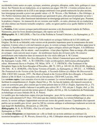 Septante

occidentales (entre autres en copte, syriaque, arménien, géorgien, éthiopien, arabe, latin, gothique et vieux
slave). Sur l'histoire de ces traductions, on se reportera aux pages 330-334. « Comme certaines de ces
versions ont été traduites de la LXX à une époque antérieure à nos grands manuscrits les plus anciens,
leur témoignage possède a priori une grande valeur » (J. W. Wevers, « Die Methode », Das Göttinger, p.
14). Parfois transmises dans des communautés qui ignoraient le grec, elles peuvent présenter un texte «
conservateur». Ainsi, elles fournissent latéralement un témoignage précieux sur l'original grec. Pourtant,
la prudence s'impose : les manuscrits de ces versions sont tardifs ; en outre, plusieurs de ces traductions
ont elles-mêmes une histoire textuelle complexe ; enfin, on ignore parfois avec quelle fidélité la LXX a
été traduite.
La Peshitta. Cette version syriaque particulièrement ancienne a été directement traduite de l'hébreu.
Néanmoins, pour les livres deutérocanoniques, elle repose sur la LXX.
Bibliographie. M. J. MULDER, « The Use of the Peshirta in Textual Criticism », La Septuaginta, p. 37-
53.
La Syro-Hexaplaire. En 616/617 Paul de Tella traduisit en syriaque l'édition de la LXX établie par
Origène. Du fait de sa littéralité, cette version est de première importance pour la connaissance du texte
origénien. Comme celui-ci a été mal transmis en grec, la version syriaque fournit le meilleur appui pour le
restituer. La SyroHexaplaire conserve en général les signes critiques utilisés par Origène. A la différence
des manuscrits grecs, elle les atteste - sauf exceptions - à leur place légitime. Dans sa marge, elle contient
en syriaque - mais souvent aussi en grec - de nombreuses leçons des réviseurs juifs. On conserve
partiellement cette traduction dans un manuscrit du viiie siècle édité par A. M. Ceriani.
Bibliographie. W. BAARS, New Syro-Hexaplaric Texts, Edited, Commented upon and Compared with
the Septuagint, Leyde, 1968. - A. M. CERIANI, Codex syrohexaplaris Ambrosianus photographiée
editus. Monumenta Sacra et Profana, VII, Milan, 1874. - C. T. FRITSCH, «The Treatment of the
Hexaplaric Signs in the Syro-Hexaplar of Proverbs», JBL 72, 1953, p. 169-181 (S. JELLICOE, Studies, p.
356-368). - R. G. JENKINS, «The Syriac Versions of Isaiah», La Septuaginta, p. 199-212. - A. VÖÖBuS,
The Pentaieuch in the Version of the Syro-Hexapla. A Facsimile-Edition of a Midyat Ms Discovered in
1964, CSCO 369, Louvain, 1975 ; The Book of Isaiah in the Version Of the Syro-Hexapla. A Facsimile-
Edition of Ms St Mark 1 in Jerusalem with an Introduction, CSCO 449, Louvain, 1983.
Les versions coptes. Leur caractère n'est ni clair ni constant. La version bohaïrique introduit des « plus »
facilitant la compréhension (J. Ziegler, Daniel Gö, p. 38). Au lieu de traduire, elle transcrit souvent en
copte un synonyme grec, plus courant que le terme présent dans la LXX (J. Ziegler, Sapientia Gö, p. 27).
La version saïdique semble s'adresser à un public peu cultivé (W. C. Till, cité par J. Ziegler, ibid., p. 26).
Pourtant, elle transcrit souvent des termes grecs (J. Ziegler, Job Gö, p. 44). La traduction du Pentateuque
en bohaïrique est assez littérale (M. K. H. Peters).
Le modèle grec des traductions coptes n'est pas homogène : pour Job la version saïdique reflète un texte
bref que seuls attestent le P. Oxyr. 3522 ainsi que des citations latines. La version bohaïrique et, plus
encore, la version saïdique s'apparentent souvent aux textes des grands onciaux. Cependant elles reposent
parfois sur un modèle grec révisé : pour les XII les versions saïdique et achmimique traduisent un texte de
type kaigé (D. Barthélemy, Devanciers, p. 228-238).
Bibliographie. M. K. H. PETERS, «The Use of Coptic for Textual Criticism of the Septuagint», La
Septuaginta, p. 55-66.
La version éthiopienne est importante car « elle se fonde sur un texte antérieur ou extérieur à la
recension hexaplaire » (J. W. Wevers, Genesis Gö, p. 44). L'éthiopien atteste parfois le texte original de la


 http://www.tradere.org/biblio/lxx/harl-04.htm (6 of 49) [02/03/2003 18:39:14]
 