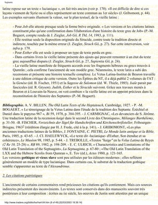 Septante

latine repose sur un texte « lucianique », en fait très ancien (voir p. 170). «Il est difficile de dire si ces
leçons viennent de Syrie ou si elles représentent un texte commun au 1er siècle» (J. Gribomont, p. 44).
Les exemples suivants illustrent la valeur, sur le plan textuel, de la vieille latine :

            - Pour Job elle atteste presque seule la forme brève originale. « Les versions et les citations latines
            constituent plus qu'une confirmation dans l'élaboration d'une histoire du texte grec de Job» (P.-M.
            Bogaert, compte rendu de J. Ziegler, Job Gö, R ThL 14, 1983, p. 111).
            - Elle restitue seule la disposition originale du Siracide, contre toute la tradition directe et
            indirecte, touchée par la même erreur (J. Ziegler, Sirach Gö, p. 27). Sur cette interversion, voir
            infra p. 179.
            - Pour Esther elle est seule à proposer un type de texte perdu en grec.
            - Dans certains livres la vieille latine présente des ajouts qui peuvent remonter à un état du texte
            grec aujourd'hui disparu (J. Ziegler, Sirach Gö, p. 27, Sapientia Gö, p. 24).
            - La vieille latine manifeste de fréquents accords avec les fragments hébreux ou grecs trouvés à
            Qumrân ; cela confirme l'ancienneté de son modèle grec. Néanmoins, le texte latin a subi des
            recensions et présente une histoire textuelle complexe. Le Vetus Latina-Institut de Beuron travaille
            à une édition critique de cette version. Outre les Épîtres du NT, il a déjà publié 2 volumes de l'AT :
            la Genèse (éd. B. Fischer, 1951) et la Sagesse de Salomon (éd. W. Thiele, 1985). Isaïe parait par
            fascicules (éd. R. Gryson). Judith, Esther et le Siracide suivront. Grâce aux travaux menés à
            Beuron et à Louvain-la-Neuve, on voit combien « la vieille latine est un appoint précieux dans la
            reconstitution de l'histoire des Septante» (P.-M. Bogaert).

Bibliographie. A. V. BILLEN, The Old Latin Texts of the Heptateuch, Cambridge, 1927. - P. -M.
BOGAERT, « Le témoignage de la Vetus Latina dans l'étude de la tradition des Septante. Ézéchiel et
Daniel dans le papyrus 967 », Bi 59, 1978, p. 384-395. - J. CARMIGNAC, «Les devanciers de S. Jérôme.
Une traduction latine de la recension kaigé dans le second Livre des Chroniques», Mélanges Barthélemy,
p. 31-50. -B. FISCHER, Verzeichnis der Sigel fùr Handschriften und Kirchenschrifisteller, Fribourgen-
Brisgau, 19632 (réédition élargie par H. J. Frede, cité à la p. 141). - J. GRIBOMONT, «Les plus
anciennes traductions latines de la Bible», J. FONTAINE, C. PIETRI, Le Monde latin antique et la Bible,
Paris, 1985, p. 43-65. - J. CI. HAELEWYCK, «Le texte dit -lucianique- d'Esther, Son étendue et sa
cohérence», Le Muséon 98, 1985, p. 5-44. - J. TREBOLLE, «Textos "kaige" en la Velus Latina de Reyes
(2 Re 10, 25-28) », RB 89, 1982, p. 198-209. - E. C. ULRICH, « Characteristics and Limitations of the
Old Latin Translation of the Septuagint», La Septuaginta, p. 67-80 ; «The Old Latin Translation of the
LXX and the Hebrew Scrolis from Qumran », E. Tov (éd.), Actes 1980, p. 121-165.
Les versions gothique et vieux slave sont peu utilisées par les éditeurs modernes ; elles reflètent
généralement un modèle de type lucianique. Dans certains cas, le substrat de la traduction gothique
semble s'apparenter au texte de l'Alexandrinus.

2. Les citations patristiques

L'ancienneté de certains commentaires rend précieuses les citations qu'ils contiennent. Mais ces sources
indirectes présentent des inconvénients. Les textes sont conservés dans des manuscrits souvent très
postérieurs à leur composition : écrites au iie siècle, les oeuvres de Justin sont attestées par un unique

 http://www.tradere.org/biblio/lxx/harl-04.htm (8 of 49) [02/03/2003 18:39:14]
 