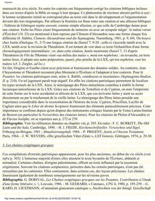 Septante

manuscrit du xive siècle. En outre les copistes ont fréquemment corrigé les citations bibliques incluses
dans ces textes d'après la Bible en usage à leur époque. Ce phénomène de récriture aboutit parfois à ceci :
le lemme scripturaire initial ne correspond plus au texte cité dans le développement et l'argumentation
devient dès lors énigmatique. Par ailleurs la frontière est floue entre une citation et une allusion bibliques
; l'édition de Göttingen rejette souvent, comme simple allusion, ce que celle de Cambridge donne pour
une citation. Enfin les Pères citent fréquemment de mémoire ou avec un scrupule inégal : le même verset
d'Ézéchiel (18, 23) est mentionné à huit reprises par Clément d'Alexandrie sous une forme chaque fois
différente (0. Stählin, Clemens Alexandrinus und die Septuaginta, Nuremberg, 1901, p. 9, 69). On trouve
chez Justin (Dialogue 31, 2-7) une longue citation de Daniel 7, 9-28 ; celle-ci s'accorde tantôt avec la
LXX, tantôt avec la révision de Théodotion. Il est tentant de voir dans ce texte l'échantillon d'une forme
chronologiquement intermédiaire ; or, dans cette citation, Justin mentionne Daniel 7, 13 d'après
Théodotion (le Fils de l'Homme vient «au milieu des nuées », metà ton nephelon) ; en revanche, en trois
autres lieux, il adopte une autre préposition, epanô, plus proche de la LXX, epi ton nephelon, «sur les
nuées» (cf. J. Ziegler, ad loc.).
En fait, Origène et Eusèbe citent avec précision et fournissent des données solides. Au contraire, Jean
Chrysostome et Théodoret recourent plus librement à l'Écriture et l'adaptent à leur contexte. Pour le
Psautier, les citations patristiques sont, selon A. Rahlfs, «médiocres et incertaines» (Septuaginta-Studien,
II, p. 210). Un tel jugement paraît trop négatif. En effet les citations patristiques permettent de localiser
les types textuels de la LXX. Ainsi, le témoignage des Pères antiochiens contribue à établir la forme
lucianique/antiochienne de la LXX. Grâce aux citations de Tertullien et de Cyprien, on note l'empreinte
de cette forme sur le texte occidental et africain de la LXX, que ces écrivains latins y aient eu accès
directement ou par le truchement de la vieille latine. Le témoignage des Pères latins possède une
importance considérable dans la reconstitution de l'histoire du texte. Cyprien, Priscillien, Lucifer de
Cagliari ainsi que le Liber de divinis Scripturis fournissent des éléments particulièrement précieux. Cette
importance se confirme depuis qu'on dispose des instruments critiques fournis par le Vetus Latina-Institut
de Beuron (en particulier la Verzeichnis des citateurs latins). Pour les citations de Philon d'Alexandrie et
de Flavius Josèphe, on se reportera aux p. 272 et 270.
Bibliographie. Voir les références données au chapitre viii, p. 293. En outre : F. C. BURKITT, The Old
Latin and the hala, Cambridge, 1896. - H. J. FREDE, Kirchenschrifsteller. Verzeichnis und Sigel,
Fribourg-en-Brisgau, 1981 ; Aktualisierungsheft, 1984. - P. PRIGENT, Justin et l'Ancien Testament,
Paris, 1964. - J. W. WEVERS, «Die griechischen Väter-Zitate », LXX Genesis, Göttingen, 1974, p. 29-30.

3. Les chaînes exégétiques grecques

Ces compilations d'extraits patristiques apparaissent, pour les plus anciennes, au début du vie siècle (voir
infra p. 303). L'immense majorité d'entre elles attestent le texte byzantin de l'Écriture, abâtardi et
normalisé. Certaines chaînes, d'origine palestinienne, offrent un texte influencé par la recension
origénienne. Souvent les citations scripturaires, présentes dans les extraits patristiques, n'ont pas été
retouchées par les caténistes. Elles contiennent, dans certains cas, des leçons précieuses. Les chaînes
fournissent également de nombreux renseignements sur les révisions juives.
Bibliographie. G. DORIVAL, Les Chaînes exégétiques grecques sur les Psaumes. Contribution à l'étude
d'une forme littéraire, t. 1, Louvain, 1986. - M. GEERARD, « Catenae», CPG 4, 1980, p. 185-259. - G.
KARO, H. LIETZMANN, «Catenarum graecarum catalogus », Nachrichten von der königl. Gesellschaft

 http://www.tradere.org/biblio/lxx/harl-04.htm (9 of 49) [02/03/2003 18:39:14]
 