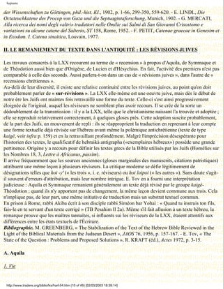 Septante

der Wissenschaften zu Göttingen, phil.-hist. KI., 1902, p. 1-66, 299-350, 559-620. - E. LINDL, Die
Octateuchkatene des Procop von Gaza und die Septuagintaforschung, Munich, 1902. - G. MERCATI,
Alla ricerca dei nomi degli «altri» traduttori nelle Omilie sui Salmi di San Giovanni Crisostomo e
variazioni su alcune catene del Salterio, ST 158, Rome, 1952. - F. PETIT, Catenae graecae in Genesim et
in Exodum. I. Catena sinaitica, Louvain, 1977.

II. LE REMANIEMENT DU TEXTE DANS L'ANTIQUITÉ : LES RÉVISIONS JUIVES

Les travaux consacrés à la LXX recourent au terme de « recension » à propos d'Aquila, de Symmaque et
de Théodotion aussi bien que d'Origène, de Lucien et d'Hésychius. En fait, l'activité des premiers n'est pas
comparable à celle des seconds. Aussi parlera-t-on dans un cas de « révisions juives », dans l'autre de «
recensions chrétiennes ».
Au-delà de leur diversité, il existe une relative continuité entre les révisions juives, au point qu'on doit
probablement parler de « sur-révisions ». La LXX elle-même est une oeuvre juive, mais dès le début de
notre ère les Juifs ont maintes fois retravaillé une forme du texte. Celle-ci s'est ainsi progressivement
éloignée de l'original, auquel les réviseurs ne semblent plus avoir recours. Il se crée de la sorte un
dédoublement de la transmission : il y a la LXX, telle que le christianisme naissant l'a trouvée et adoptée ;
elle se reproduit relativement correctement, à quelques gloses près. Cette adoption suscite probablement,
de la part des Juifs, un mouvement de repli : ils se réapproprient la traduction en reprenant à leur compte
une forme textuelle déjà révisée sur l'hébreu avant même la polémique antichrétienne (texte de type
kaigé, voir infra p. 159) et en la retravaillant profondément. Malgré l'imprécision désespérante pour
l'historien des textes, le qualificatif de hebraikà antigrapha («exemplaires hébreux») possède une grande
pertinence. Origène y a recours pour définir les textes grecs de la Bible utilisés par les Juifs (Homélies sur
les Nombres 18, 3, Lettre à Africanus, passim).
Il arrive fréquemment que les sources anciennes (gloses marginales des manuscrits, citations patristiques)
attribuent une même leçon à plusieurs réviseurs. La critique moderne se défie légitimement de
désignations telles que hoi -y' (« les trois », i. e. réviseurs) ou hoi loipoi (« les autres »). Sans doute s'agit-
il souvent d'erreurs d'attribution, mais leur nombre intrigue. E. Tov en a fourni une interprétation
judicieuse : Aquila et Symmaque remanient généralement un texte déjà révisé par le groupe kaigé-
Théodotion ; quand ils n'y apportent pas de changement, la même leçon devient commune aux trois. Cela
n'implique pas, de leur part, une même initiative de traduction mais un substrat textuel commun.
En prison à Rome, rabbi Akiba écrit à son disciple rabbi Siméon bar Yohai : « Quand tu instruis ton fils,
fais-le en te servant d'un texte corrigé » (TB Pesahim Il 2a). Même s'il fait allusion à un texte hébreu, la
remarque prouve que les maîtres tannaïtes, si influents sui les réviseurs de la LXX, étaient attentifs aux
différences entre les états textuels de l'Écriture.
Bibliographie. M. GREENBERG, « The Stabilization of the Text of the Hebrew Bible Reviewed in the
Light of the Biblical Materials from the Judaean Desert », JAOS 76, 1956, p. 157-167. - E. Tov, « The
State of the Question : Problems and Proposed Solutions », R. KRAFT (éd.), Actes 1972, p. 3-15.

A. Aquila

1. Vie


 http://www.tradere.org/biblio/lxx/harl-04.htm (10 of 49) [02/03/2003 18:39:14]
 