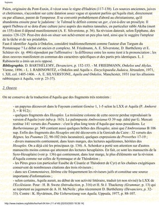 Septante

Païen, originaire du Pont-Euxin, il vécut sous le règne d'Hadrien (117-138). Les sources anciennes, juives
et chrétiennes, s'accordent sur cette datation assez vague et ajoutent parfois qu'Aquila était, directement
ou par alliance, parent de l'empereur. Il se convertit probablement d'abord au christianisme, qu'il
abandonna ensuite pour le judaïsme : le Talmud le définit comme un ger, c'est-à-dire un prosélyte. Il
apprit l'hébreu et se dota d'une culture juive auprès des maîtres tannaïtes, en particulier rabbi Akiba (mort
en 135) dont il dépend manifestement (A. E. Silverstone, p. 36). Sa révision daterait, selon Épiphane, des
années 128-129. Peut-être doit-on situer son achèvement un peu plus tard, ainsi que le suggère l'ampleur
de la tâche et de ses préalables.
Faut-il identifier Aquila à Onkelos, considéré traditionnellement comme l'auteur d'un Targum du
Pentateuque ? Le débat est ancien et complexe. M. Friedmann, A. E. Silverstone, D. Barthélemy et E.
Schürer rév. (p. 496) répondent par l'affirmative : la différence entre les noms tient à la prononciation ; les
deux oeuvres manifestent en commun des caractères spécifiques et des partis pris identiques. L. J.
Rabinowitz a émis un avis opposé.
Bibliographie. D. BARTHÉLEMY, Devanciers, p. 152-153. - M. FRIEDMANN, Onkelos und Akylas,
Vienne, 1896. - L. I. RABINOWITZ, « Onkelos and Aquila ». Encyclopaedia Judaica, Jérusalem, 1971,
t. XII, col. 1405-1406. - A. E. SILVERSTONE, Aquila and Onkelos, Manchester, 1931 (sur les allusions
rabbiniques à Aquila, voir p. 23-37).

2. Oeuvre

On ne conserve de la traduction d'Aquila que des fragments très restreints :

            - un papyrus découvert dans le Fayoum contient Genèse 1, 1-5 selon la LXX et Aquila (P. Amherst
            3, = R 912) ;
            - quelques fragments des Hexaples. La troisième colonne de cette oeuvre perdue reproduisait la
            version d'Aquila (voir infra p. 163). Le palimpseste Ambrosianus O 39 sup. édité par G. Mercati
            restitue 141 versets des Psaumes : c'est le plus long texte d'Aquila que nous possédions. Le
            Barberinianus gr. 549 contient aussi quelques bribes des Hexaples, ainsi que l'Ambrosianus B 106
            sup. Enfin des fragments des Hexaples ont été découverts à la Genizah du Caire : 32 versets des
            Règnes, les Psaumes 22, 90-102 (très lacunaires), quelques expressions de Proverbes 17-19 ;
            - divers manuscrits contiennent, dans leurs marges, des lectures aquiléennes, héritées des
            Hexaples. On a déjà cité les principaux (p. 134). A. Schenker a porté son attention sur d'autres
            manuscrits moins connus qui attestent des lectures hexaplaires. En fait, ce sont les manuscrits de la
            Syro-Hexaplaire (voir p. 136) qui contiennent, dans leur marge, le plus d'éléments sur la révision
            d'Aquila comme sur celles de Symmaque et de Théodotion ;
            - les Pères grecs (en particulier Eusèbe de Césarée et Théodoret de Cyr) et les chaînes exégétiques
            conservent de nombreuses citations des trois réviseurs ;
            - dans ses Commentaires, Jérôme cite fréquemment les réviseurs juifs et constitue une source
            importante d'informations ;
            - selon certains, Aquila aurait, au début de son activité littéraire, traduit (et non révisé) la LXX de
            l'Ecclésiaste. Pour : H. B. Swete (Introduction, p. 316) et H. St J. Thackeray (Grammar, p. 13) qui
            se reportent au jugement de A. H. McNeile ; plus récemment D. Barthélemy (Devanciers, p. 32-
            33). Contre : K. Hyvärinen, Die Uebersetzung von Aquila, Uppsala, 1977, p. 88-107.

 http://www.tradere.org/biblio/lxx/harl-04.htm (11 of 49) [02/03/2003 18:39:14]
 