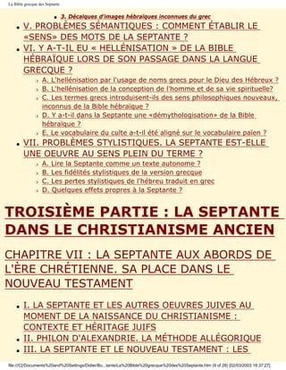 La Bible grecque des Septante


                         s      3. Décalques d'images hébraïques inconnues du grec
    s   V. PROBLÈMES SÉMANTIQUES : COMMENT ÉTABLIR LE
        «SENS» DES MOTS DE LA SEPTANTE ?
    s   VI. Y A-T-IL EU « HELLÉNISATION » DE LA BIBLE
        HÉBRAÏQUE LORS DE SON PASSAGE DANS LA LANGUE
        GRECQUE ?
               r   A. L'hellénisation par l'usage de noms grecs pour le Dieu des Hébreux ?
               r   B. L'hellénisation de la conception de l'homme et de sa vie spirituelle?
               r   C. Les termes grecs introduisent-ils des sens philosophiques nouveaux,
                   inconnus de la Bible hébraïque ?
               r   D. Y a-t-il dans la Septante une «démythologisation» de la Bible
                   hébraïque ?
               r   E. Le vocabulaire du culte a-t-il été aligné sur le vocabulaire païen ?
    s   VII. PROBLÈMES STYLISTIQUES. LA SEPTANTE EST-ELLE
        UNE OEUVRE AU SENS PLEIN DU TERME ?
               r   A. Lire la Septante comme un texte autonome ?
               r   B. Les fidélités stylistiques de la version grecque
               r   C. Les pertes stylistiques de l'hébreu traduit en grec
               r   D. Quelques effets propres à la Septante ?


TROISIÈME PARTIE : LA SEPTANTE
DANS LE CHRISTIANISME ANCIEN
CHAPITRE VII : LA SEPTANTE AUX ABORDS DE
L'ÈRE CHRÉTIENNE. SA PLACE DANS LE
NOUVEAU TESTAMENT
    s   I. LA SEPTANTE ET LES AUTRES OEUVRES JUIVES AU
        MOMENT DE LA NAISSANCE DU CHRISTIANISME :
        CONTEXTE ET HÉRITAGE JUIFS
    s   II. PHILON D'ALEXANDRIE. LA MÉTHODE ALLÉGORIQUE
    s   III. LA SEPTANTE ET LE NOUVEAU TESTAMENT : LES
file:///C|/Documents%20and%20Settings/Didier/Bu...tante/La%20Bible%20grecque%20des%20Septante.htm (9 of 28) [02/03/2003 18:37:27]
 