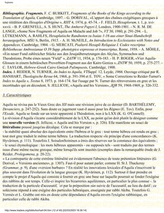 Septante



Bibliographie. Fragments. F. C. BURKITT, Fragments of the Books of the Kings according to the
Translation of Aquila, Cambridge, 1897. - G. DORIVAL, «L'apport des chaînes exégétiques grecques à
une réédition des Hexaples d'Origène », RHT 4, 1974, p. 45-74. - F. FIELD, Hexaplorum, t. 1, p. xvi-
xxvii. - B. P. GRENFELL, A. S. HUNT, The Amherst Papyri I, Londres, 1900-1901. - N. R. M. DE
LANGE, «Some New Fragments of Aquila on Malachi and Job ?», VT 30, 1980, p. 291-294. - L.
LÜTKEMANN, A. RAHLFS, Hexaplatische Randnoten zu Isaias 1-16 aus einer Sinai-Handschrift
herausgegeben, MSU 6, Berlin, 1915. - A. H. McNEILE, An Introduction to Ecclesiastes with Notes and
Appendices, Cambridge, 1904. - G. MERCATI, Psalterii Hexapli Reliquiae I. Codex rescriptus
Bybliothecae Ambrosianae O 39 Supp. phototypice expressus et transcriptus, Rome, 1958. - A. MÖHLE,
«Ein neuer Fund zahlreicher Stücke aus den Jesajaübersetzungen des Akylas, Symmachos und
Theodotions, Probe eines neuen "Field" », ZATW 11, 1934, p. 176-183. - H. P. ROGER, «Vier Aquila-
Glossen in einern hebräischen Proverbien-Fragment aus der Kairo Geniza », ZNTW 50, 1959, p. 275-277. -
C. TAYLOR, Hebrew-Greek Cairo Gmizah Palimpsests, Cambridge, 1900.
Index. J. REIDER, N. TURNER, An Index to Aquila, VTSuppl. 12, Leyde, 1966. Ouvrage critiqué par R.
HANHART, Theologische Revue 64, 1968, p. 391-394 et E. TOV, « Some Corrections to Reider-Turner's
Index to Aquila », Textus 8, 1973, p. 164-174. Sur l'usage par N. Turner des rétroversions en grec et les
incertitudes qui en découlent, S. JELLICOE, «Aquila and his Version», JQR 59, 1968-1969, p. 326-332.

3. Caractéristiques

Aquila ne révisa pas le Vieux Grec des XII mais une révision juive de ce dernier (D. BARTHÉLEMY,
Devanciers, p. 247-252). Sans doute ce jugement vaut-il aussi pour les Règnes (E. Tov). Enfin, pour
l'Exode, Aquila se fonde sur un texte apparenté à Théodotion, non à la LXX (K. G. O'Connell).
La révision d'Aquila s'écarte considérablement de la LXX, au point qu'on doit plutôt la désigner comme
une nouvelle version (S. Jellicoe, « Aquila and his Version », p. 326). Elle manifeste un souci de
littéralisme poussé jusqu'au décalque. Cela se marque par :
- la stabilité quasi absolue des équivalents entre l'hébreu et le grec : tout terme hébreu est rendu en grec ;
tout mot grec traduit le même terme hébreu. La traduction respecte «le principe d'une concordance» (K.
Hyvärinen, p. 111). Toutefois I. SoisalonSoininen a émis des réserves sur la constance des équivalents ;
- le souci étymologique : les mots hébreux apparentés - ou supposés tels - sont traduits par des termes
issus d'une même racine grecque, même lorsqu'ils sont inusités (exemples dans la remarquable étude de J.
Reider, Prolegomena, p. 20-22).
« La contrepartie de cette extrême littéralité est évidemment l'absence de toute prétention littéraire» (G.
Dorival, « Versions anciennes», p. 1307). Faut-il pour autant parler, comme H. St J. Thackeray
(Grammar, p. 9), d'une «version barbare» ? En réalité les innovations lexicales d'Aquila s'inscrivent le
plus souvent dans l'évolution de la langue grecque (K. Hyvärinen, p. 112). Surtout il faut prendre en
compte le projet d'Aquila qui consiste à fournir en grec une base sur laquelle pourrait se fonder l'exégèse
des rabbins de son temps. Celle-ci inspire les bizarreries aquiléennes, en particulier la plus connue -. la
traduction de la particule d'accusatif, `et par la préposition sùn suivie de l'accusatif, au lieu du datif ; ce
solécisme répond à une exégèse des particules hébraïques, enseignée par rabbi Akiba. Toutefois G.
Vermès et L. Grabbe ont mis en doute cette dépendance d'Aquila envers l'exégèse rabbinique, en
particulier celle de rabbi Akiba.

 http://www.tradere.org/biblio/lxx/harl-04.htm (12 of 49) [02/03/2003 18:39:14]
 
