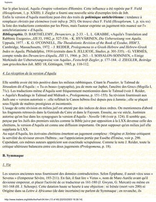Septante

Sur le plan lexical, Aquila s'inspire volontiers d'Homère. Cette influence a été repérée par F. Field
(Hexaplorum, 1, p. XXIII). J. Ziegler a fourni une nouvelle série d'exemples tirés de Job.
Enfin la version d'Aquila manifeste peut-être des traits de polémique antichrétienne : tendance à
remplacer christés par eleiménos (voir infra p. 283). On trouve chez F. Field (Hexaplorum, 1, p. xix-xx)
la liste des traductions contestées par les Pères, mais l'auteur exprime un jugement très nuancé sur l'«
antichristianisme » d'Aquila.
Bibliographie. D. BARTHÉLEMY, Devanciers, p. 2-33. - L. L. GRABBE, «Aquila's Translation and
Rabbinic Exegesis», JJS 33, 1982, p. 527-536. - K. HYVÄRINEN, Die Uebersetzung von Aquila,
Uppsala, 1977. - K. G. O'CONNELL, The Theodotionic Revision of the Book of Exodus, HSM 3,
Cambridge, Massachusetts, 1972. - J. REIDER, Prolegomena to a Greek-Hebrew and Hebrew-Greek
Index to Aquila, Philadelphie, 1916 (extraits dans S. JELLICOE, Studies, p. 301-335). - G. VERMÈS,
compte rendu des Devanciers dAquila, JSS 11, 1966. p. 263. - I. SOISALON-SOININEN, « Einige
Merkinale der Uebersetzungsweise von Aquila», Festschrift Ziegler, p. 177-184. -J. ZIEGLER, Beiträge
zum griechischen Iob, MSU 18, Göttingen, 1985, p. 110-112.

4. La réception de la version d'Aquila

Elle semble avoir été très positive dans les milieux rabbiniques. Citant le Psautier, le Talmud de
Jérusalem dit d'Aquila : « Tu es beau» (yapyapîta), jeu de mots sur Japhet, l'ancêtre des Grecs (Megilla I,
71c). Les traductions même d'Aquila sont fréquemment mentionnées dans le Talmud (voir J. Reider,
« Aquila's Readings in Talmud and Midrash », Prolegomena, p. 151-155). Sa révision fournissait aux
Juifs une « version autorisée » : elle reflétait le Canon hébreu fixé depuis peu à Jamnia ; elle se plaçait
sous l'égide de maîtres prestigieux et incontestés.
L'usage de cette révision en milieu juif est attesté par des indices de deux ordres. On mentionnera d'abord
les fragments retrouvés dans la Genizah du Caire et dans le Fayoum. Ensuite, au vie siècle, Justinien
autorise qu'on lise dans les synagogues la version d'Aquila - Novelle 146 (voir p. 124). Il semble que,
perçue par les Juifs des premiers siècles comme la Bible juive par opposition à la LXX devenue celle des
chrétiens, la version d'Aquila ait connu une diffusion importante. On peut supposer qu'en milieu juif elle
supplanta la LXX.
Au sujet d'Aquila, les écrivains chrétiens émettent un jugement complexe : Origène et Jérôme critiquent
la servilité du réviseur envers l'hébreu ; sur l'appréciation portée par Eusèbe d'Émèse, voir p. 290.
Cependant, ces mêmes auteurs apprécient son exactitude scrupuleuse. Comme le note J. Reider, toute la
critique ultérieure balancera entre ces deux jugements (Prolegomena, p. 18).

B. Symmaque

1. Vie

Les sources anciennes nous fournissent des données contradictoires. Selon Épiphane, il aurait vécu sous «
Severus » (l'empereur Sévère, 193-211). En fait, il faut lire « Verus », nom de Marc-Aurèle avant qu'il
devienne empereur, et placer l'activité de ce traducteur en 161-180 (J. Gwynn, G. Mercati) ou même en
161-168 (H. J. Schoeps). Cette datation haute se heurte à une objection : ni Irénée (mort vers 200) ni
Origène dans sa Lettre à Africanus (de date incertaine) ne parlent de Symmaque ; en revanche, ils

 http://www.tradere.org/biblio/lxx/harl-04.htm (13 of 49) [02/03/2003 18:39:14]
 