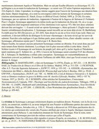 Septante


mentionnent clairement Aquila et Théodotion. Mais on sait par Eusèbe (Histoire ecclésiastique VI, 17)
qu'Origène a eu en main la traduction de Symmaque : ce serait vers 235 selon l'opinion majoritaire, dès
216 d'après G. Zahn. Cependant, la critique interne suggère pour l'oeuvre de Symmaque une datation bien
plus haute. Depuis longtemps, on a noté la convergence entre les lectures de Symmaque et certaines
citations néotestamentaires (E. Hatch, Essays in Biblical Greek, Oxford, 1889, p. 25-26). En outre,
Symmaque, par ses options de traduction, s'apparente à l'auteur de la Sagesse de Salomon (J. Fichtner).
Pour J. Ziegler, Symmaque appartient à la même école que le traducteur du Siracide. Or, on a vu que
cette traduction était largement antérieure à l'ère chrétienne (voir supra p. 97). Dès lors deux solutions
doivent être envisagées : 1. il aurait existé un «proto-Symmaque », thèse qu'écarte J. Ziegler mais sans
fournir véritablement d'explication. 2. Symmaque aurait travaillé sur un texte déjà révisé. D. Barthélemy
l'a établi pour les XII (Devanciers, p. 261-265). Sans doute le cas de ce livre n'est-il pas isolé. Dans ces
conditions, il devient difficile de distinguer le réviseur «Symmaque » du texte révisé qui lui servit de
substrat. Peut-être cela explique-t-il que Jérôme parle, pour certains livres, d'une «double version » de
Symmaque, affirmation rejetée par F. Field et par J. R. Busto-Saiz.
Depuis Eusèbe, les auteurs anciens présentent Symmaque comme un ébionite. Il ne serait donc pas juif
mais tenant d'une hérésie chrétienne. La critique s'est le plus souvent ralliée à cette thèse. Ainsi E.
Schürer écarte-t-il Symmaque de son histoire du peuple juif, alors qu'il y inclut Aquila et Théodotion
(parti maintenu par E. Schürer rév., p. 493). L'oeuvre de Symmaque aurait constitué FAT des ébionites
(H. J. Schoeps). D. Barthélemy a réfuté cette conception : Symmaque est vraisemblablement un
Samaritain converti au judaïsme. Il manifeste l'influence de rabbi Méir, ainsi que l'avait avancé au siècle
dernier A. Geiger.
Bibliographie. D. BARTHÉLEMY, « Qui est Symmaque ?» (1974), Études, p. 307-321. - J. R. BUSTO-
SAIZ, La Traducción de Símaco en el libro de los Salmos, Madrid, 1978, p. 311-320. - J. FICHTNER,
«Der A.T.-Text der Sapientia Salomonis », ZATW 57, 1939, p. 155-192. - A. GEIGER, «Symmachus, der
Uebersetzer der Bibel », Jüdische Zeitschrift für Wissenschaft und Leben I, Breslau, 1862, p. 39-64. -J.
GWYNN, « Symmachus», DCB IV, col. 748. - G. MERCATI, L'età di Simmaco l'interprete e S. Epifanio,
ossia se Simmaco tradusse in greco la Bibbia sotto M. Aurelio il filosofo, Modène, 1892 (= ST 76,
Vatican, 1937, p. 20-92). - H. J. SCHOEPS, «Ebio nitiches bei Symmachus», Coniectanea
Neotestamentica 6, Uppsala, 1942 ; Theologie und Geschichte des judenchristentums, Tübingen, 1949, p.
350-380. - G. ZAHN, «Herkunft und Lehrrichtung des Bibelübersetzers Symniachus», Neue Kirchliche
Zeitschrift, 34, 1923, p. 197-209. - J. ZIEGLER, « Zum Wortschatz des griechischen Sirach », 1958,
Sylloge, p. 450-463.

2. Oeuvre

La révision de Symmaque a presque entièrement disparu en tradition directe. Pourtant, vers la fin du xvie
siècle, on conservait, semble-t-il, un texte intégral de son Psautier et différentes parties des autres livres
(N. Fernàndez Marcos, Introducción, p. 110). C. Wessely a découvert en 1910 deux parchemins des iii-
ive siècles qui contiennent dix versets des Psaumes attribués par erreur à Aquila. Quelques manuscrits
attesteraient, pour Habacuc 3, une traduction émanant de l'école de Symmaque. Pour le reste, notre
connaissance de Symmaque provient des mêmes sources que celles d'Aquila.
Bibliographie. Outre les références déjà signalées à propos d'Aquila, on consultera : J. R. BUSTO-SAIZ,
op. cit., p. 25-31. - N. FERNÀNDEZ MARCOS, «El Texto Barberini de Habacuc III reconsiderado»,

 http://www.tradere.org/biblio/lxx/harl-04.htm (14 of 49) [02/03/2003 18:39:14]
 