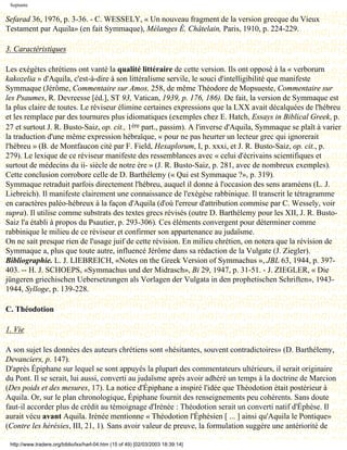 Septante

Sefarad 36, 1976, p. 3-36. - C. WESSELY, « Un nouveau fragment de la version grecque du Vieux
Testament par Aquila» (en fait Symmaque), Mélanges É. Châtelain, Paris, 1910, p. 224-229.

3. Caractéristiques

Les exégètes chrétiens ont vanté la qualité littéraire de cette version. Ils ont opposé à la « verborurn
kakozelia » d'Aquila, c'est-à-dire à son littéralisme servile, le souci d'intelligibilité que manifeste
Symmaque (Jérôme, Commentaire sur Amos, 258, de même Théodore de Mopsueste, Commentaire sur
les Psaumes, R. Devreesse [éd.], ST 93, Vatican, 1939, p. 176, 186). De fait, la version de Symmaque est
la plus claire de toutes. Le réviseur élimine certaines expressions que la LXX avait décalquées de l'hébreu
et les remplace par des tournures plus idiomatiques (exemples chez E. Hatch, Essays in Biblical Greek, p.
27 et surtout J. R. Busto-Saiz, op. cit., 1ère part., passim). A l'inverse d'Aquila, Symmaque se plaît à varier
la traduction d'une même expression hébraïque, « pour ne pas heurter un lecteur grec qui ignorerait
l'hébreu » (B. de Montfaucon cité par F. Field, Hexaplorum, I, p. xxxi, et J. R. Busto-Saiz, op. cit., p.
279). Le lexique de ce réviseur manifeste des ressemblances avec « celui d'écrivains scientifiques et
surtout de médecins du ii- siècle de notre ère » (J. R. Busto-Saiz, p. 281, avec de nombreux exemples).
Cette conclusion corrobore celle de D. Barthélemy (« Qui est Symmaque ?», p. 319).
Symmaque retraduit parfois directement l'hébreu, auquel il donne à l'occasion des sens araméens (L. J.
Liebreich). Il manifeste clairement une connaissance de l'exégèse rabbinique. Il transcrit le tétragramme
en caractères paléo-hébreux à la façon d'Aquila (d'où l'erreur d'attribution commise par C. Wessely, voir
supra). Il utilise comme substrats des textes grecs révisés (outre D. Barthélemy pour les XII, J. R. Busto-
Saiz l'a établi à propos du Psautier, p. 293-306). Ces éléments convergent pour déterminer comme
rabbinique le milieu de ce réviseur et confirmer son appartenance au judaïsme.
On ne sait presque rien de l'usage juif de cette révision. En milieu chrétien, on notera que la révision de
Symmaque a, plus que toute autre, influencé Jérôme dans sa rédaction de la Vulgate (J. Ziegler).
Bibliographie. L. J. LIEBREICH, «Notes on the Greek Version of Symmachus », JBL 63, 1944, p. 397-
403. -- H. J. SCHOEPS, «Symmachus und der Midrasch», Bi 29, 1947, p. 31-51. - J. ZIEGLER, « Die
jüngeren griechischen Uebersetzungen als Vorlagen der Vulgata in den prophetischen Schriften», 1943-
1944, Sylloge, p. 139-228.

C. Théodotion

1. Vie

A son sujet les données des auteurs chrétiens sont «hésitantes, souvent contradictoires» (D. Barthélemy,
Devanciers, p. 147).
D'après Épiphane sur lequel se sont appuyés la plupart des commentateurs ultérieurs, il serait originaire
du Pont. Il se serait, lui aussi, converti au judaïsme après avoir adhéré un temps à la doctrine de Marcion
(Des poids et des mesures, 17). La notice d'Épiphane a inspiré l'idée que Théodotion était postérieur à
Aquila. Or, sur le plan chronologique, Épiphane fournit des renseignements peu cohérents. Sans doute
faut-il accorder plus de crédit au témoignage d'Irénée : Théodotion serait un converti natif d'Éphèse. Il
aurait vécu avant Aquila. Irénée mentionne « Théodotion l'Éphésien [ ... ] ainsi qu'Aquila le Pontique»
(Contre les hérésies, III, 21, 1). Sans avoir valeur de preuve, la formulation suggère une antériorité de

 http://www.tradere.org/biblio/lxx/harl-04.htm (15 of 49) [02/03/2003 18:39:14]
 
