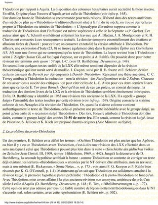 Septante


Théodotion par rapport à Aquila. La disposition des colonnes hexaplaires aurait accrédité la thèse inverse.
En effet, Origène place l'oeuvre d'Aquila avant celle de Théodotion (voir infra p. 163).
Une datation haute de Théodotion se recommande pour trois raisons. D'abord dans des textes antérieurs
d'un siècle ou plus au «Théodotion» traditionnellement situé à la fin du iie siècle, on trouve des lectures
propres à Théodotion ou teintées de Théodotion : « L'Apocalypse elle-même suppose connue la
traduction de Théodotion dont l'influence est même supérieure à celle de la Septante » (P. Grelot). Cet
auteur ainsi que A. Schmitt synthétisent utilement les travaux que A. Bludau, J. A. Montgomery et R. H.
Charles ont consacrés à ces recoupements textuels. Le dossier comporte essentiellement des citations et
allusions tirées de Daniel : pour ce livre on conserve en totalité la version attribuée à Théodotion. Par
ailleurs, une expression d'Isaïe (25, 8) se trouve également citée dans la première Épître aux Corinthiens
(15, 54) sous une forme qui ne correspond qu'au texte de Théodotion. La leçon revient bien à Théodotion -
selon J. Ziegler (Isaias Gö, ad loc.) qui s'oppose, sur ce point, à A. Rahlfs. On possède donc pour notre
réviseur un terminus ante quem : 57 apr. J.-C. (voir D. Barthélemy, Devanciers, p. 148).
En second lieu quelques textes tardifs de la LXX elle-même semblent dépendre de la révision
théodotionique qui leur aurait servi de modèle. J. Gwynn, suivi par H. B. Swete et E. Schürer, éclaire
certains passages de Baruch par des emprunts à Daniel- Théodotion. Reprenant une thèse ancienne, C. C.
Torrey attribue à Théodotion la traduction - non la révision - des Paralipomènes et de 2 Esdras. Chacune
de ces assertions a suscité des critiques : on peut citer celles de L. C. Allen pour ces deux derniers livres
ainsi que celles de E. Tov pour Baruch. Quoi qu'il en soit de ces cas précis, un constat demeure : la
traduction des derniers livres de la LXX et la révision de Théodotion semblent étroitement imbriquées.
Enfin, D. Barthélemy a identifié en 1963 une révision très ancienne de la LXX. Il a appelé « groupe
kaigé» l'ensemble des textes touchés par cette révision (voir infra p. 159). Origène consacre la sixième
colonne de ses Hexaples à la révision de Théodotion. Or, quand la sixième colonne contient
authentiquement le texte de Théodotion, celui-ci présente une parenté indéniable avec le groupe kaigé, au
point qu'on parle de « recension kaigé Théodotion ». Dès lors, l'oeuvre attribuée à Théodotion doit être
datée, comme le groupe kaigé, des années 30-50 de notre ère. Elle serait, comme la révision kaigé, issue
de Palestine. S. Jellicoe et K. Koch ont proposé d'autres origines (Asie Mineure ou Syrie).

2. Le problème du proto-Théodotion

Un des premiers, E. Schürer en a défini les termes : «Ou bien Théodotion est plus ancien que les Apôtres,
ou bien il y a eu un Théodotion avant Théodotion, c'est-à-dire une révision des LXX effectuée dans un
sens analogue à celui que Théodotion a poussé plus loin dans la suite » (Geschichte des jüdischen Volkes
im Zeitalter Jesu Christi, III, 1909, réimpr. Hildesheim, 1969, p. 442). Jusqu'à la découverte de D.
Barthélemy, la seconde hypothèse semblait la bonne : comme Théodotion se contente de corriger un texte
déjà existant, les lectures «théodotioniques » attestées par le NT doivent être attribuées, non au réviseur,
mais à son substrat (E. Bickerman, « Some Notes... », p. 173 ; voir aussi F. G. Kenyon et P. Kahle bien
résumés par K. G. O'Connell, p. 1-4). Maintenant qu'on sait que Théodotion est solidement attaché à la
révision kaigé, la première hypothèse paraît préférable : Théodotion et le proto-Théodotion ne font qu'un.
Avec Théodotion, nous avons affaire à la plus ancienne révision non anonyme, antérieure de près d'un
siècle à celle d'Aquila (D. Barthélemy, Devanciers, p. 148 ; E. Tov, « Bibelübersetzungen », p. 177).
Cette opinion n'est pas admise par tous. Le faible nombre de leçons nettement théodotioniques dans le NT
s'accorde mal, selon certains, avec cette représentation (E. Schürer rév., p. 502).

 http://www.tradere.org/biblio/lxx/harl-04.htm (16 of 49) [02/03/2003 18:39:14]
 