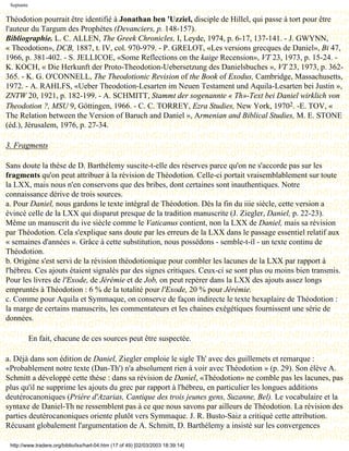 Septante

Théodotion pourrait être identifié à Jonathan ben 'Uzziel, disciple de Hillel, qui passe à tort pour être
l'auteur du Targum des Prophètes (Devanciers, p. 148-157).
Bibliographie. L. C. ALLEN, The Greek Chronicles, I, Leyde, 1974, p. 6-17, 137-141. - J. GWYNN,
« Theodotion», DCB, 1887, t. IV, col. 970-979. - P. GRELOT, «Les versions grecques de Daniel», Bi 47,
1966, p. 381-402. - S. JELLICOE, «Some Reflections on the kaige Recension», VT 23, 1973, p. 15-24. -
K. KOCH, « Die Herkunft der Proto-Theodotion-Uebersetzung des Danielsbuches », VT 23, 1973, p. 362-
365. - K. G. O'CONNELL, The Theodotionic Revision of the Book of Exodus, Cambridge, Massachusetts,
1972. - A. RAHLFS, «Ueber Theodotion-Lesarten im Neuen Testament und Aquila-Lesarten bei Justin »,
ZNTW 20, 1921, p. 182-199. - A. SCHMITT, Stammt der sogenannte « Th»-Text bei Daniel wirklich von
Theodotion ?, MSU 9, Göttingen, 1966. - C. C. TORREY, Ezra Studies, New York, 19702. -E. TOV, «
The Relation between the Version of Baruch and Daniel », Armenian and Biblical Studies, M. E. STONE
(éd.), Jérusalem, 1976, p. 27-34.

3. Fragments

Sans doute la thèse de D. Barthélemy suscite-t-elle des réserves parce qu'on ne s'accorde pas sur les
fragments qu'on peut attribuer à la révision de Théodotion. Celle-ci portait vraisemblablement sur toute
la LXX, mais nous n'en conservons que des bribes, dont certaines sont inauthentiques. Notre
connaissance dérive de trois sources.
a. Pour Daniel, nous gardons le texte intégral de Théodotion. Dès la fin du iiie siècle, cette version a
évincé celle de la LXX qui disparut presque de la tradition manuscrite (J. Ziegler, Daniel, p. 22-23).
Même un manuscrit du ive siècle comme le Vaticanus contient, non la LXX de Daniel, mais sa révision
par Théodotion. Cela s'explique sans doute par les erreurs de la LXX dans le passage essentiel relatif aux
« semaines d'années ». Grâce à cette substitution, nous possédons - semble-t-il - un texte continu de
Théodotion.
b. Origène s'est servi de la révision théodotionique pour combler les lacunes de la LXX par rapport à
l'hébreu. Ces ajouts étaient signalés par des signes critiques. Ceux-ci se sont plus ou moins bien transmis.
Pour les livres de l'Exode, de Jérémie et de Job, on peut repérer dans la LXX des ajouts assez longs
empruntés à Théodotion : 6 % de la totalité pour l'Exode, 20 % pour Jérémie.
c. Comme pour Aquila et Symmaque, on conserve de façon indirecte le texte hexaplaire de Théodotion :
la marge de certains manuscrits, les commentateurs et les chaines exégétiques fournissent une série de
données.

            En fait, chacune de ces sources peut être suspectée.

a. Déjà dans son édition de Daniel, Ziegler emploie le sigle Th' avec des guillemets et remarque :
«Probablement notre texte (Dan-Th') n'a absolument rien à voir avec Théodotion » (p. 29). Son élève A.
Schmitt a développé cette thèse : dans sa révision de Daniel, «Théodotion» ne comble pas les lacunes, pas
plus qu'il ne supprime les ajouts du grec par rapport à l'hébreu, en particulier les longues additions
deutérocanoniques (Prière d'Azarias, Cantique des trois jeunes gens, Suzanne, Bel). Le vocabulaire et la
syntaxe de Daniel-Th ne ressemblent pas à ce que nous savons par ailleurs de Théodotion. La révision des
parties deutérocanoniques oriente plutôt vers Symmaque. J. R. Busto-Saiz a critiqué cette attribution.
Récusant globalement l'argumentation de A. Schmitt, D. Barthélemy a insisté sur les convergences

 http://www.tradere.org/biblio/lxx/harl-04.htm (17 of 49) [02/03/2003 18:39:14]
 