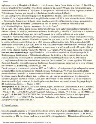 Septante

stylistiques entre le Théodotion de Daniel et celui des autres livres. Quitte à faire un choix, D. Barthélemy
propose d'identifier le «véritable » Théodotion au réviseur de Daniel : Origène cite explicitement cette
forme textuelle en l'attribuant à Théodotion. Il faut éprouver l'authenticité des autres fragments attribués à
Théodotion en évaluant leur parenté avec la révision théodotionique de Daniel.
b1. Les ajouts pourvus d'un astérisque posent des problèmes délicats. Dans son Commentaire sur
Matthieu 15, 14, Origène déclare avoir suppléé les lacunes de la LXX « en se servant des autres éditions
». Rien n'exclut des emprunts à Aquila ; ainsi s'expliqueraient les différences stylistiques que présentent
les ajouts (I. Soisalon-Soininen). L'attribution de tous les ajouts à Théodotion résulterait d'une
généralisation illégitime, à partir - sans doute - du cas de Daniel.
b2. Le sigle « Th » atteste que le passage doté d'un astérisque ou la lecture marginale proviennent de la
sixième colonne. La tradition, entièrement tributaire des Hexaples, a identifié « Théodotion » et « sixième
colonne ». En fait, rien n'assure que, parce qu'il procède de la sixième colonne, un texte soit de
Théodotion. Pour le dire autrement, l'homogénéité de la sixième colonne suscite des réserves et nécessite,
pour chaque livre, un examen. Ainsi sait-on aujourd'hui que, dans la section Py des Règnes (voir p. 175),
la sixième colonne contient le texte de la LXX ancienne et la cinquième celui de la révision kaigé (D.
Barthélemy, Devanciers, p. 136-139). Pour les XII, la sixième colonne reproduit une « recension tardive
et éclectique » et la révision kaigé-Théodotion se trouve dans la septième colonne des Hexaples (ibid., p.
260). Même situation pour le Psautier (G. Mercati, H. J. Venetz). Pour les Juges, la sixième colonne ne
contient pas un texte de type kaigé-Théodotion : elle manifeste une révision hébraïsante que W. R.
Bodine propose d'attribuer au « Théodotion traditionnel du iie siècle ». En revanche, dans le cas de
l'Exode, la sixième colonne contient un texte authentiquement théodotionique (K. G. O'Connell).
c. Les glossateurs de certains manuscrits ont interprété l'abréviation «Th » comme signifiant Théodoret.
Aussi ont-ils parfois complété ou corrigé des lectures théodotioniques en s'appuyant sur le texte biblique
de Théodoret (D. Barthélemy, Devanciers, p. 135).
Faut-il partager le pessimisme exprimé en 1963 par S. Jellicoe : «Aussi paradoxal que cela paraisse, on en
sait aujourd'hui moins que jamais sur Théodotion» (The Septuagint, p. 94) ? Oui, puisque les études
récentes invitent à se défier du «monolithisme» de la sixième colonne. Non, dans la mesure où, fondée sur
la critique interne, l'analyse aboutit à des résultats plus sûrs que les renseignements tirés des notices
anciennes, toujours sujettes à caution. Ainsi, par « Théodotion » il faut entendre « le ou les auteurs des
formes textuelles [qui] ont un air de famille présentant d'ordinaire les caractéristiques du groupe kaigé»
(D. Barthélemy, «Notes... », Études, p. 300).
Bibliographie. W. R. BODINE, The Greek Text of Judges. Recensional Developments, Chico, Californie,
1980. - J. R. BUSTO-SAIZ, «El Texto teodotiénico de Daniel y la traducción de Simaco », Sejàrad 40,
1980, p. 41-55. - G. MERCATI, Psalterii Hexapli Reliquiae, 1, Vatican, 1958, p. xix. - A. SCHMITT, op.
cit., p.153. -I. SOISALON-SOININEN, Der Charakter der asterisierten Zusàtze in der Septuaginta,
Helsinki, 1959. - H. J. VENETZ, Die Quinta des Psalteriums. Ein Beitrag zur Septuaginta und
Hexaplaforschung, Hildesheim, 1974.

4. Caractéristiques

Selon les exégètes anciens, la révision de Théodotion apporte à la LXX des modifications de détail sans
en altérer la nature. Jérôme et Épiphane insistent sur les « convergences» des deux textes (H. B. Swete,
Introduction, p. 43). La critique moderne a peu modifié cette appréciation : Théodotion est l'auteur d'une

 http://www.tradere.org/biblio/lxx/harl-04.htm (18 of 49) [02/03/2003 18:39:14]
 