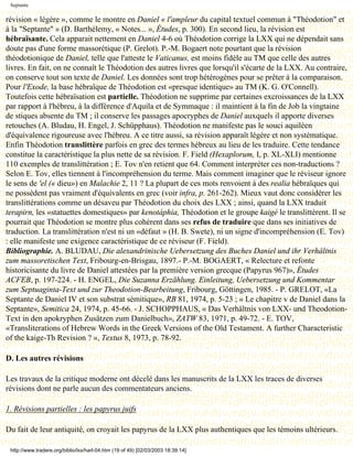 Septante

révision « légère », comme le montre en Daniel « l'ampleur du capital textuel commun à "Théodotion" et
à la "Septante" » (D. Barthélemy, « Notes... », Études, p. 300). En second lieu, la révision est
hébraïsante. Cela apparait nettement en Daniel 4-6 où Théodotion corrige la LXX qui ne dépendait sans
doute pas d'une forme massorétique (P. Grelot). P.-M. Bogaert note pourtant que la révision
théodotionique de Daniel, telle que l'atteste le Vaticanus, est moins fidèle au TM que celle des autres
livres. En fait, on ne connaît le Théodotion des autres livres que lorsqu'il s'écarte de la LXX. Au contraire,
on conserve tout son texte de Daniel. Les données sont trop hétérogènes pour se prêter à la comparaison.
Pour l'Exode, la base hébraïque de Théodotion est «presque identique» au TM (K. G. O'Connell).
Toutefois cette hébraïsation est partielle. Théodotion ne supprime par certaines excroissances de la LXX
par rapport à l'hébreu, à la différence d'Aquila et de Symmaque : il maintient à la fin de Job la vingtaine
de stiques absente du TM ; il conserve les passages apocryphes de Daniel auxquels il apporte diverses
retouches (A. Bludau, H. Engel, J. Schüpphaus). Théodotion ne manifeste pas le souci aquiléen
d'équivalence rigoureuse avec l'hébreu. A ce titre aussi, sa révision apparaît légère et non systématique.
Enfin Théodotion translittère parfois en grec des termes hébreux au lieu de les traduire. Cette tendance
constitue la caractéristique la plus nette de sa révision. F. Field (Hexaplorum, I, p. XL-XLI) mentionne
110 exemples de translittération ; E. Tov n'en retient que 64. Comment interpréter ces non-traductions ?
Selon E. Tov, elles tiennent à l'incompréhension du terme. Mais comment imaginer que le réviseur ignore
le sens de 'el (« dieu») en Malachie 2, 11 ? La plupart de ces mots renvoient à des realia hébraïques qui
ne possèdent pas vraiment d'équivalents en grec (voir infra, p. 261-262). Mieux vaut donc considérer les
translittérations comme un désaveu par Théodotion du choix des LXX ; ainsi, quand la LXX traduit
terapirn, les «statuettes domestiques» par kenotáphia, Théodotion et le groupe kaigé le translittèrent. Il se
pourrait que Théodotion se montre plus cohérent dans ses refus de traduire que dans ses initiatives de
traduction. La translittération n'est ni un «défaut » (H. B. Swete), ni un signe d'incompréhension (E. Tov)
: elle manifeste une exigence caractéristique de ce réviseur (F. Field).
Bibliographie. A. BLUDAU, Die alexandrinische Uebersetzung des Buches Daniel und ihr Verhâltnis
zum massoretischen Text, Fribourg-en-Brisgau, 1897.- P.-M. BOGAERT, « Relecture et refonte
historicisante du livre de Daniel attestées par la première version grecque (Papyrus 967)», Études
ACFEB, p. 197-224. - H. ENGEL, Die Suzanna Erzählung. Einleitung, Uebersetzung und Kommentar
zum Septuaginta-Text und zur Theodotion-Bearbeitung, Fribourg, Göttingen, 1985. - P. GRELOT, «La
Septante de Daniel IV et son substrat sémitique», RB 81, 1974, p. 5-23 ; « Le chapitre v de Daniel dans la
Septante», Semitica 24, 1974, p. 45-66. - J. SCHOPPHAUS, « Das Verhältnis von LXX- und Theodotion-
Text in den apokryphen Zusätzen zum Danielbuch», ZATW 83, 1971, p. 49-72. - E. TOV,
«Transliterations of Hebrew Words in the Greek Versions of the Old Testament. A further Characteristic
of the kaige-Th Revision ? », Textus 8, 1973, p. 78-92.

D. Les autres révisions

Les travaux de la critique moderne ont décelé dans les manuscrits de la LXX les traces de diverses
révisions dont ne parle aucun des commentateurs anciens.

1. Révisions partielles : les papyrus juifs

Du fait de leur antiquité, on croyait les papyrus de la LXX plus authentiques que les témoins ultérieurs.

 http://www.tradere.org/biblio/lxx/harl-04.htm (19 of 49) [02/03/2003 18:39:14]
 