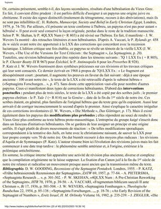Septante

Or, certains présentent, semble-t-il, des leçons secondaires, résultats d'une hébraïsation du Vieux Grec.
En fait, il convient d'être prudent : il est parfois difficile d'assigner à un papyrus une origine juive ou
chrétienne. Il existe des signes distinctifs (traitement du tétragramme, recours à des abréviations), mais ils
ne sont pas infaillibles (C. H. Roberts, Manuscript, Society and Belief in Early Christian Egypt, Londres,
1979, p. 74-78). Par ailleurs, s'il présente un texte conforme à l'hébreu, un papyrus n'est pas pour autant «
hébraïsé ». Il peut avoir seul conservé la leçon originale, perdue dans le reste de la tradition manuscrite.
Selon P. W. Skehan, le P. 4QLXX Num (= R 803) a été révisé sur l'hébreu. En fait, il manifeste - J. W.
Wevers l'a montré - des retouches littéraires et non hébraïsantes. D'après A. Vaccari, le P. Rylands gr. 458
du w siècle avant notre ère apporterait à la LXX des corrections qui concordent avec la recension
lucianique. L'édition critique une fois établie, ce papyrus se révèle un témoin de la vieille LXX (J. W.
Wevers, «The Use of the Versions for Text Criticism : the Septuagint », La Septuaginta, p. 20).
Toutefois, une révision hébraïsante peut être repérée dans les témoins suivants : 7Q 1 LXX Ex ( = R 805),
le P. Chester Beatty IX R 967) pour Ézéchiel, le P. Antinoopolis 8 pour les Proverbes R 928).
P. Katz et J. W. Wevers fournissent deux synthèses précieuses sur ces révisions et les travaux critiques
qui leur sont consacrés. Ce dernier écrivait en 1968 à propos de 7Q1LXX Ex : « Le fragment est
désespérément court ; pourtant, il augmente les preuves en faveur du fait suivant : déjà à une époque
ancienne - 100 avant notre ère -, le texte de la LXX a été retravaillé d'après le substrat hébreu »
(«Septuaginta Forschungen... », p. 47). Sans doute cette appréciation vaut-elle pour nombre d'autres
papyrus. Ceux-ci manifestent deux types de corrections hébraïsantes. D'abord des interventions
ponctuelles : pendant plus de trois siècles, le texte de la LXX a été copié par des scribes juifs ; le premier
papyrus chrétien - le P. Yale 1 (= R 814) sur la Genèse -, date de la fin du 1er siècle de notre ère. Ces
scribes étaient, en général, plus familiers de l'original hébreu que du texte grec qu'ils copiaient. Aussi leur
arrivait-il de corriger inconsciemment le second d'après le premier. Ainsi s'explique le caractère irrégulier
de ces corrections involontaires (J. W. Wevers, « Die Methode », Das Göttinger, p. 17). Mais il existe
également dans les papyrus des modifications plus profondes ; elles répondent au souci de rendre le
Vieux Grec plus conforme au texte hébreu proto-massorétique. L'entreprise du groupe kaigé s'inscrit donc
dans un faisceau d'initiatives hébraïsantes. On se gardera de leur assigner un principe et une origine
unifiés. Il s'agit plutôt de divers mouvements de réaction : « De telles modifications sporadiques
correspondaient à la tentative des Juifs, en lutte avec le christianisme naissant, de sauver la LXX pour
leur propre compte vers 70 de notre ère. On dut bientôt recourir à des moyens plus radicaux : les révisions
d'Aquila et de Symmaque» (P. Katz). L'auteur résume bien ici l'évolution des révisions juives mais les fait
commencer à une date trop tardive : le phénomène semble antérieur et, à l'origine, extérieur à la
polémique antichrétienne.
En somme, la critique interne fait apparaître une activité de révision plus ancienne, diverse et complexe
que la compilation origénienne ne le laisse supposer. La fixation d'un Canon juif à la fin du 1er siècle de
notre ère relance et radicalise un mouvement presque aussi ancien que la transmission même du texte.
Bibliographie. D. W. GOODING, Recensions of the Septuagint Pentakwh, Londres, 1955. - P. KATZ,
«Frühe hebraisierende Rezensionen der Septuaginta», ZATW 69, 1957, p. 77-84. - A. PIETERSMA,
«Septuaginta Research ... », p. 301-302. - P. W. SKEHAN, «4QLXX Num : A Pre-Christian Reworking
of the Septuagint», HTR 70, 1970, p. 39-50. - A. VACCARI, «Fragmentum biblicum saeculi II ante
Christum », Bi 17, 1936, p. 501-504. - J. W. WEVERS, «Septuaginta Fomhungen », Theologische
Rundschau 22, 1954, p. 85-138 ; «Septuaginta Forschungen...,,, p. 18-76 ; «An Early Revision of the
Septuagint of Numbers », Eretz Israel, H. M. Orlinsky Volume 16, 1982, p. 235-239. - J. ZIEGLER, «Die

 http://www.tradere.org/biblio/lxx/harl-04.htm (20 of 49) [02/03/2003 18:39:14]
 