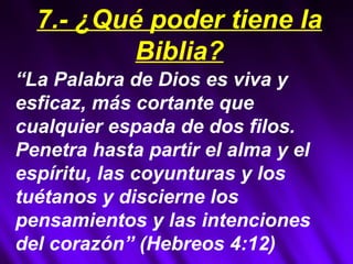 “ La Palabra de Dios es viva y esficaz, más cortante que cualquier espada de dos filos.  Penetra hasta partir el alma y el espíritu, las coyunturas y los tuétanos y discierne los pensamientos y las intenciones del corazón” (Hebreos 4:12) 7.- ¿Qué poder tiene la Biblia? 