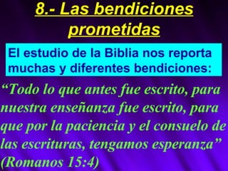 El estudio de la Biblia nos reporta muchas y diferentes bendiciones: “ Todo lo que antes fue escrito, para nuestra enseñanza fue escrito, para que por la paciencia y el consuelo de las escrituras, tengamos esperanza” (Romanos 15:4) 8.- Las bendiciones prometidas 