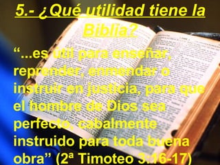 “ ...es útil para enseñar, reprender, enmendar o instruir en justicia, para que el hombre de Dios sea perfecto, cabalmente instruido para toda buena obra” (2ª Timoteo 3:16-17) 5.- ¿Qué utilidad tiene la Biblia? 