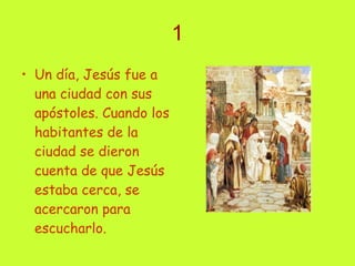 1 Un día, Jesús fue a una ciudad con sus apóstoles. Cuando los habitantes de la ciudad se dieron cuenta de que Jesús estaba cerca, se acercaron para escucharlo.   